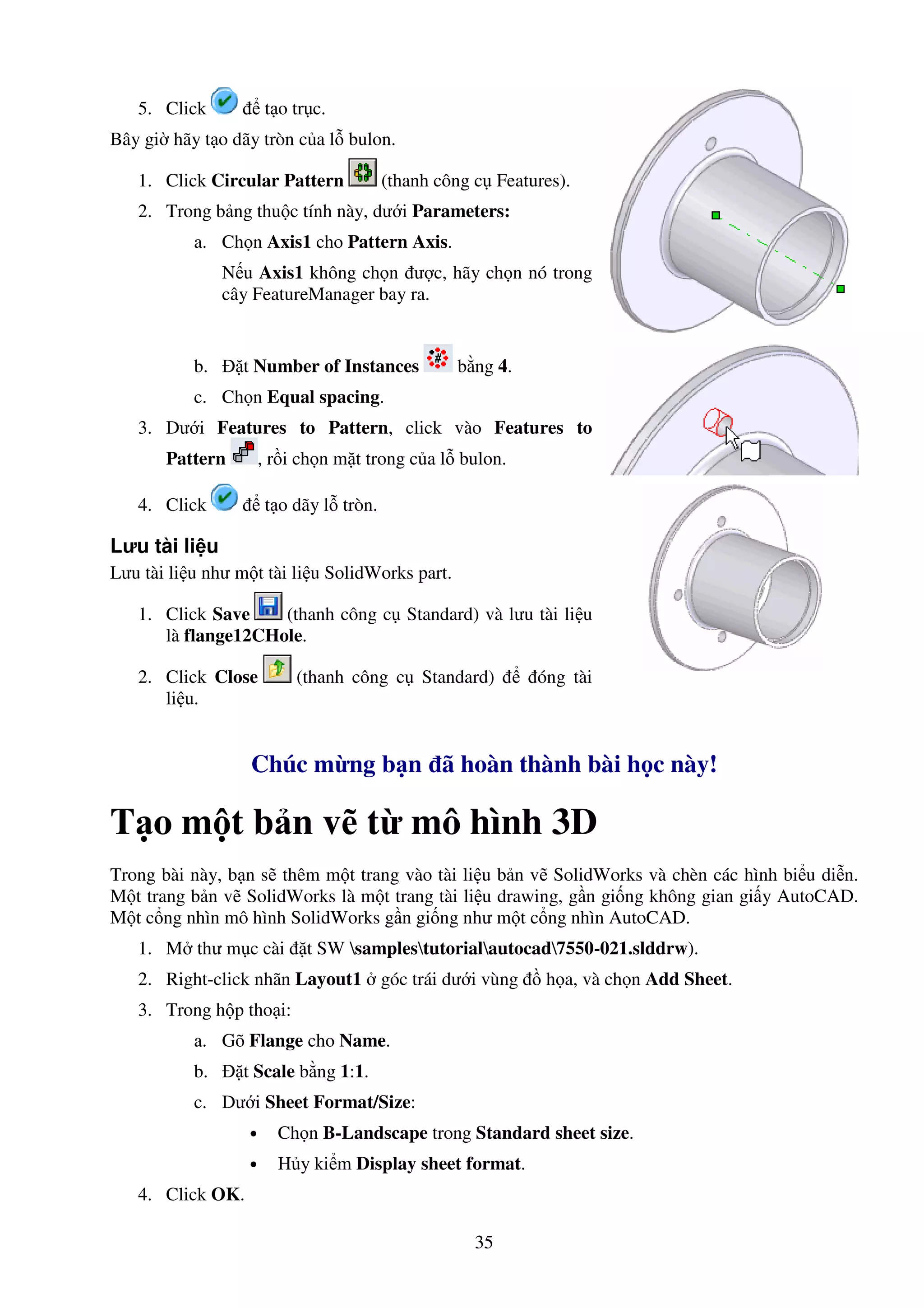 35
5. Click t o tr c.
Bây gi hãy t o dãy tròn c a l bulon.
1. Click Circular Pattern (thanh công c Features).
2. Trong b ng thu c tính này, dư i Parameters:
a. Ch n Axis1 cho Pattern Axis.
N u Axis1 không ch n ư c, hãy ch n nó trong
cây FeatureManager bay ra.
b. t Number of Instances b ng 4.
c. Ch n Equal spacing.
3. Dư i Features to Pattern, click vào Features to
Pattern , r i ch n m t trong c a l bulon.
4. Click t o dãy l tròn.
Lưu tài li u
Lưu tài li u như m t tài li u SolidWorks part.
1. Click Save (thanh công c Standard) và lưu tài li u
là flange12CHole.
2. Click Close (thanh công c Standard) óng tài
li u.
Chúc m ng b n ã hoàn thành bài h c này!
T o m t b n v t mô hình 3D
Trong bài này, b n s thêm m t trang vào tài li u b n v SolidWorks và chèn các hình bi u di n.
M t trang b n v SolidWorks là m t trang tài li u drawing, g n gi ng không gian gi y AutoCAD.
M t c ng nhìn mô hình SolidWorks g n gi ng như m t c ng nhìn AutoCAD.
1. M thư m c cài t SW samplestutorialautocad7550-021.slddrw).
2. Right-click nhãn Layout1 góc trái dư i vùng h a, và ch n Add Sheet.
3. Trong h p tho i:
a. Gõ Flange cho Name.
b. t Scale b ng 1:1.
c. Dư i Sheet Format/Size:
• Ch n B-Landscape trong Standard sheet size.
• H y ki m Display sheet format.
4. Click OK.
 