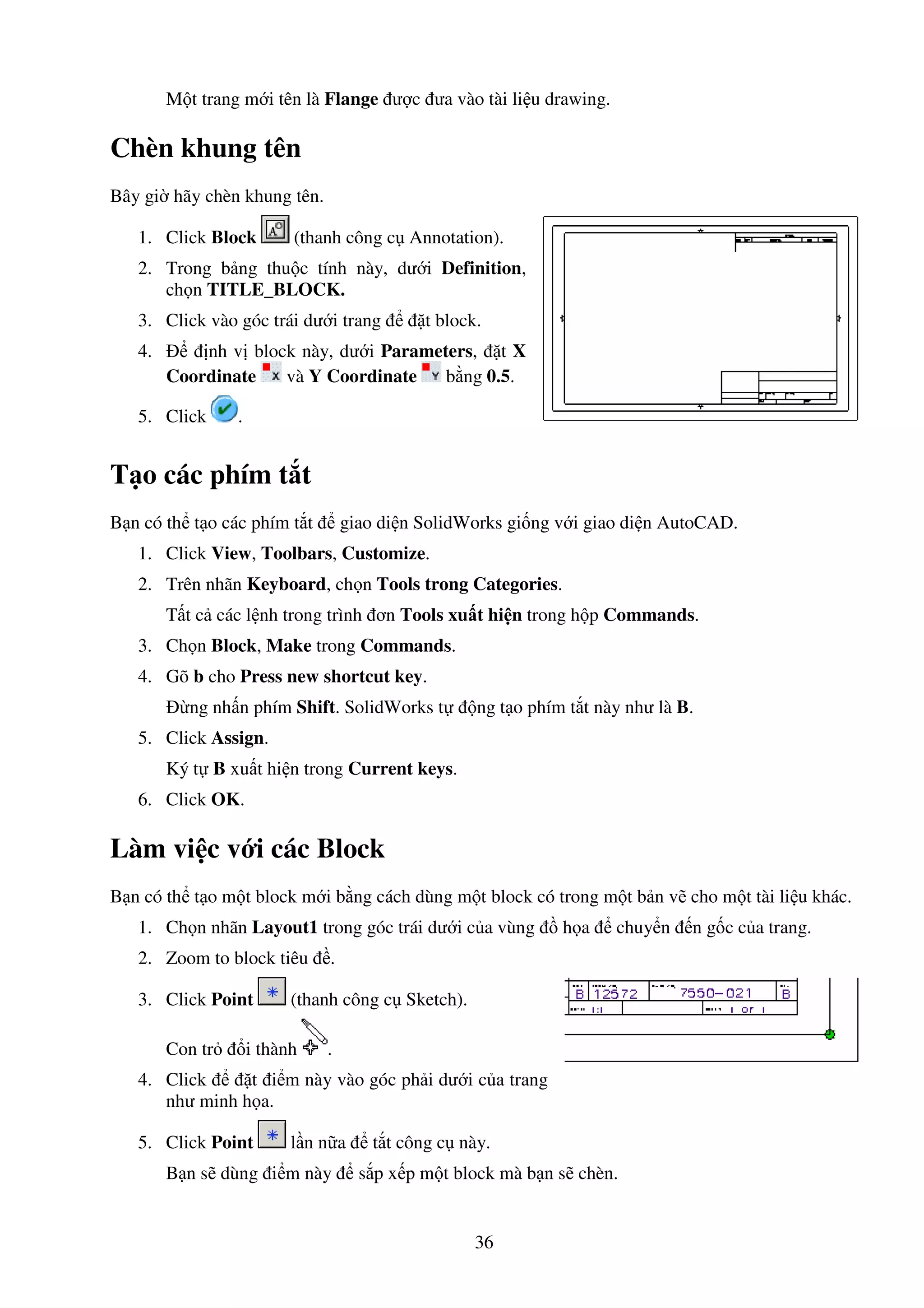 36
M t trang m i tên là Flange ư c ưa vào tài li u drawing.
Chèn khung tên
Bây gi hãy chèn khung tên.
1. Click Block (thanh công c Annotation).
2. Trong b ng thu c tính này, dư i Definition,
ch n TITLE_BLOCK.
3. Click vào góc trái dư i trang t block.
4. nh v block này, dư i Parameters, t X
Coordinate và Y Coordinate b ng 0.5.
5. Click .
T o các phím t t
B n có th t o các phím t t giao di n SolidWorks gi ng v i giao di n AutoCAD.
1. Click View, Toolbars, Customize.
2. Trên nhãn Keyboard, ch n Tools trong Categories.
T t c các l nh trong trình ơn Tools xu t hi n trong h p Commands.
3. Ch n Block, Make trong Commands.
4. Gõ b cho Press new shortcut key.
ng nh n phím Shift. SolidWorks t ng t o phím t t này như là B.
5. Click Assign.
Ký t B xu t hi n trong Current keys.
6. Click OK.
Làm vi c v i các Block
B n có th t o m t block m i b ng cách dùng m t block có trong m t b n v cho m t tài li u khác.
1. Ch n nhãn Layout1 trong góc trái dư i c a vùng h a chuy n n g c c a trang.
2. Zoom to block tiêu .
3. Click Point (thanh công c Sketch).
Con tr i thành .
4. Click t i m này vào góc ph i dư i c a trang
như minh h a.
5. Click Point l n n a t t công c này.
B n s dùng i m này s p x p m t block mà b n s chèn.
 