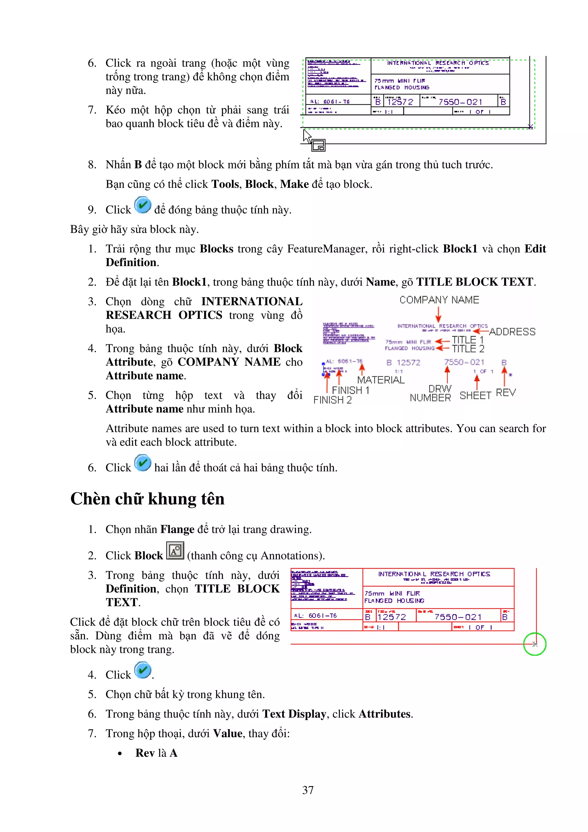 37
6. Click ra ngoài trang (ho c m t vùng
tr ng trong trang) không ch n i m
này n a.
7. Kéo m t h p ch n t ph i sang trái
bao quanh block tiêu và i m này.
8. Nh n B t o m t block m i b ng phím t t mà b n v a gán trong th tuch trư c.
B n cũng có th click Tools, Block, Make t o block.
9. Click óng b ng thu c tính này.
Bây gi hãy s a block này.
1. Tr i r ng thư m c Blocks trong cây FeatureManager, r i right-click Block1 và ch n Edit
Definition.
2. t l i tên Block1, trong b ng thu c tính này, dư i Name, gõ TITLE BLOCK TEXT.
3. Ch n dòng ch INTERNATIONAL
RESEARCH OPTICS trong vùng
h a.
4. Trong b ng thu c tính này, dư i Block
Attribute, gõ COMPANY NAME cho
Attribute name.
5. Ch n t ng h p text và thay i
Attribute name như minh h a.
Attribute names are used to turn text within a block into block attributes. You can search for
và edit each block attribute.
6. Click hai l n thoát c hai b ng thu c tính.
Chèn ch khung tên
1. Ch n nhãn Flange tr l i trang drawing.
2. Click Block (thanh công c Annotations).
3. Trong b ng thu c tính này, dư i
Definition, ch n TITLE BLOCK
TEXT.
Click t block ch trên block tiêu có
s n. Dùng i m mà b n ã v dóng
block này trong trang.
4. Click .
5. Ch n ch b t kỳ trong khung tên.
6. Trong b ng thu c tính này, dư i Text Display, click Attributes.
7. Trong h p tho i, dư i Value, thay i:
• Rev là A
 