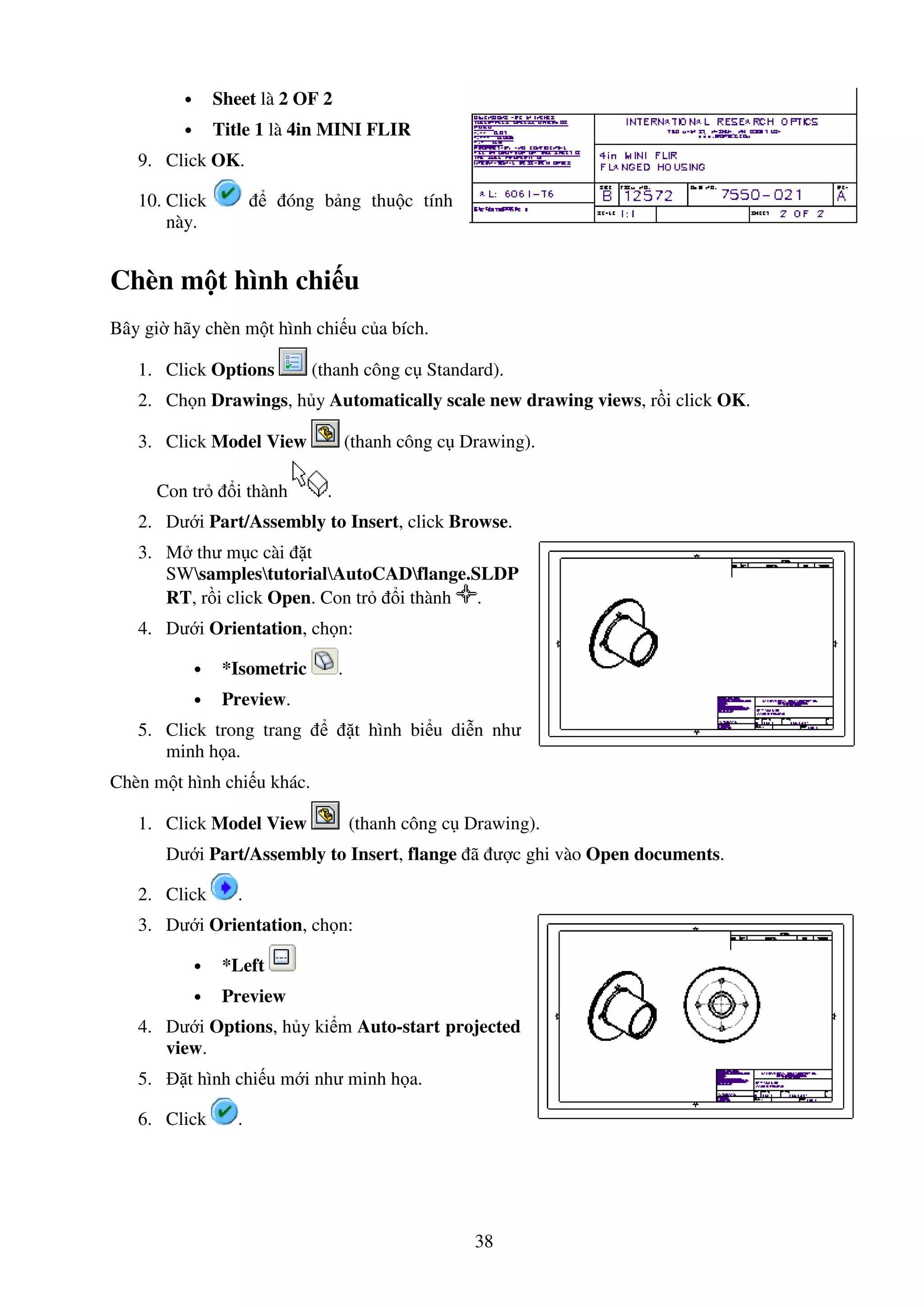 38
• Sheet là 2 OF 2
• Title 1 là 4in MINI FLIR
9. Click OK.
10. Click óng b ng thu c tính
này.
Chèn m t hình chi u
Bây gi hãy chèn m t hình chi u c a bích.
1. Click Options (thanh công c Standard).
2. Ch n Drawings, h y Automatically scale new drawing views, r i click OK.
3. Click Model View (thanh công c Drawing).
Con tr i thành .
2. Dư i Part/Assembly to Insert, click Browse.
3. M thư m c cài t
SWsamplestutorialAutoCADflange.SLDP
RT, r i click Open. Con tr i thành .
4. Dư i Orientation, ch n:
• *Isometric .
• Preview.
5. Click trong trang t hình bi u di n như
minh h a.
Chèn m t hình chi u khác.
1. Click Model View (thanh công c Drawing).
Dư i Part/Assembly to Insert, flange ã ư c ghi vào Open documents.
2. Click .
3. Dư i Orientation, ch n:
• *Left
• Preview
4. Dư i Options, h y ki m Auto-start projected
view.
5. t hình chi u m i như minh h a.
6. Click .
 