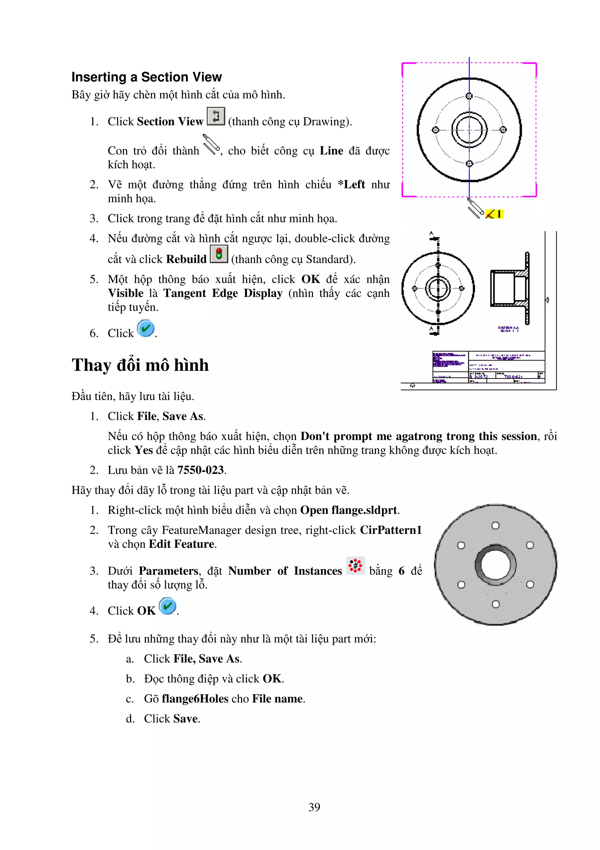 39
Inserting a Section View
Bây gi hãy chèn m t hình c t c a mô hình.
1. Click Section View (thanh công c Drawing).
Con tr i thành , cho bi t công c Line ã ư c
kích ho t.
2. V m t ư ng th ng ng trên hình chi u *Left như
minh h a.
3. Click trong trang t hình c t như minh h a.
4. N u ư ng c t và hình c t ngư c l i, double-click ư ng
c t và click Rebuild (thanh công c Standard).
5. M t h p thông báo xu t hi n, click OK xác nh n
Visible là Tangent Edge Display (nhìn th y các c nh
ti p tuy n.
6. Click .
Thay i mô hình
u tiên, hãy lưu tài li u.
1. Click File, Save As.
N u có h p thông báo xu t hi n, ch n Don't prompt me agatrong trong this session, r i
click Yes c p nh t các hình bi u di n trên nh ng trang không ư c kích ho t.
2. Lưu b n v là 7550-023.
Hãy thay i dãy l trong tài li u part và c p nh t b n v .
1. Right-click m t hình bi u di n và ch n Open flange.sldprt.
2. Trong cây FeatureManager design tree, right-click CirPattern1
và ch n Edit Feature.
3. Dư i Parameters, t Number of Instances b ng 6
thay i s lư ng l .
4. Click OK .
5. lưu nh ng thay i này như là m t tài li u part m i:
a. Click File, Save As.
b. c thông i p và click OK.
c. Gõ flange6Holes cho File name.
d. Click Save.
 