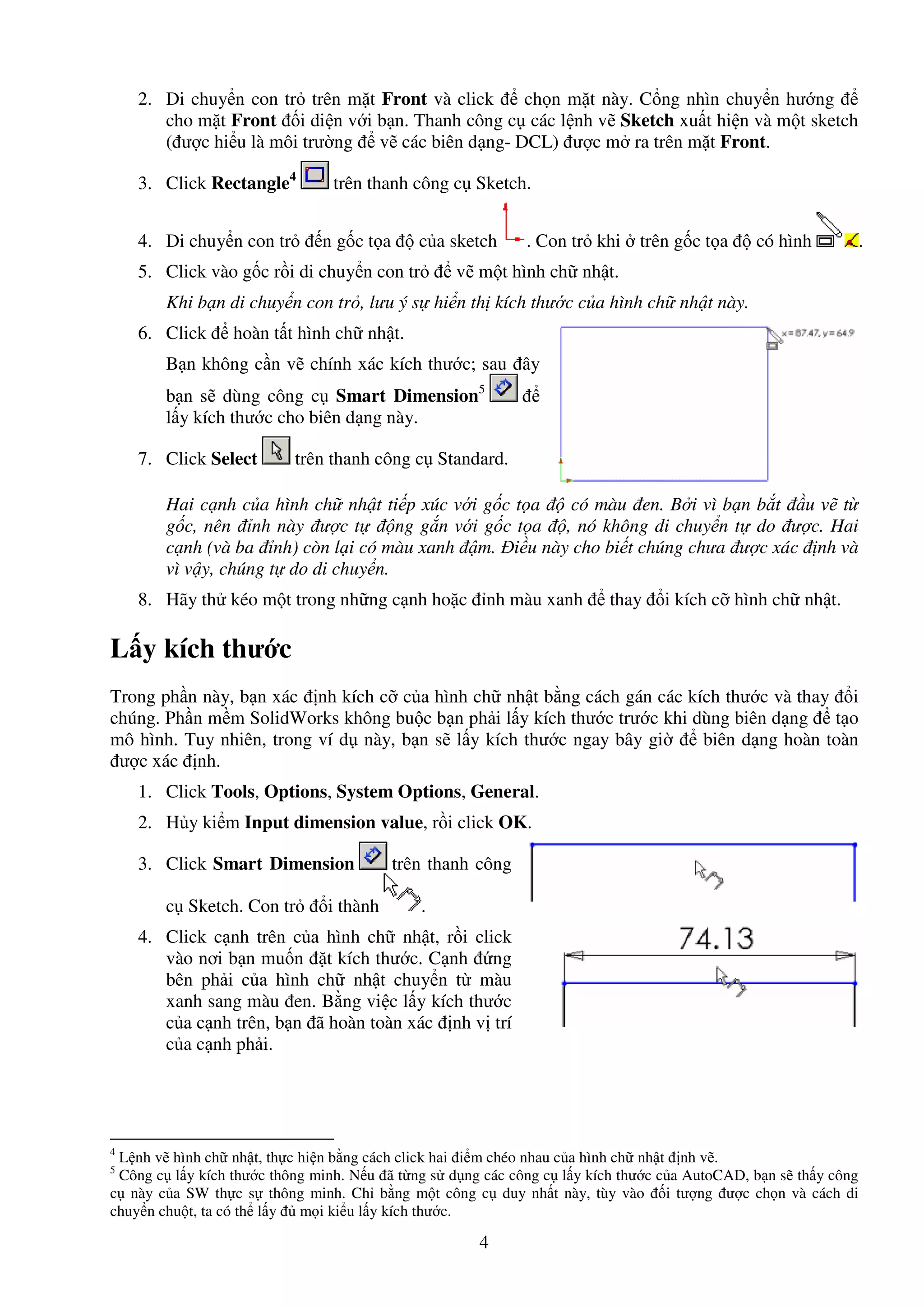 4
2. Di chuy n con tr trên m t Front và click ch n m t này. C ng nhìn chuy n hư ng
cho m t Front i di n v i b n. Thanh công c các l nh v Sketch xu t hi n và m t sketch
( ư c hi u là môi trư ng v các biên d ng- DCL) ư c m ra trên m t Front.
3. Click Rectangle4
trên thanh công c Sketch.
4. Di chuy n con tr n g c t a c a sketch . Con tr khi trên g c t a có hình .
5. Click vào g c r i di chuy n con tr v m t hình ch nh t.
Khi b n di chuy n con tr , lưu ý s hi n th kích thư c c a hình ch nh t này.
6. Click hoàn t t hình ch nh t.
B n không c n v chính xác kích thư c; sau ây
b n s dùng công c Smart Dimension5
l y kích thư c cho biên d ng này.
7. Click Select trên thanh công c Standard.
Hai c nh c a hình ch nh t ti p xúc v i g c t a có màu en. B i vì b n b t u v t
g c, nên nh này ư c t ng g n v i g c t a , nó không di chuy n t do ư c. Hai
c nh (và ba nh) còn l i có màu xanh m. i u này cho bi t chúng chưa ư c xác nh và
vì v y, chúng t do di chuy n.
8. Hãy th kéo m t trong nh ng c nh ho c nh màu xanh thay i kích c hình ch nh t.
L y kích thư c
Trong ph n này, b n xác nh kích c c a hình ch nh t b ng cách gán các kích thư c và thay i
chúng. Ph n m m SolidWorks không bu c b n ph i l y kích thư c trư c khi dùng biên d ng t o
mô hình. Tuy nhiên, trong ví d này, b n s l y kích thư c ngay bây gi biên d ng hoàn toàn
ư c xác nh.
1. Click Tools, Options, System Options, General.
2. H y ki m Input dimension value, r i click OK.
3. Click Smart Dimension trên thanh công
c Sketch. Con tr i thành .
4. Click c nh trên c a hình ch nh t, r i click
vào nơi b n mu n t kích thư c. C nh ng
bên ph i c a hình ch nh t chuy n t màu
xanh sang màu en. B ng vi c l y kích thư c
c a c nh trên, b n ã hoàn toàn xác nh v trí
c a c nh ph i.
4
L nh v hình ch nh t, th c hi n b ng cách click hai i m chéo nhau c a hình ch nh t nh v .
5
Công c l y kích thư c thông minh. N u ã t ng s d ng các công c l y kích thư c c a AutoCAD, b n s th y công
c này c a SW th c s thông minh. Ch b ng m t công c duy nh t này, tùy vào i tư ng ư c ch n và cách di
chuy n chu t, ta có th l y m i ki u l y kích thư c.
 