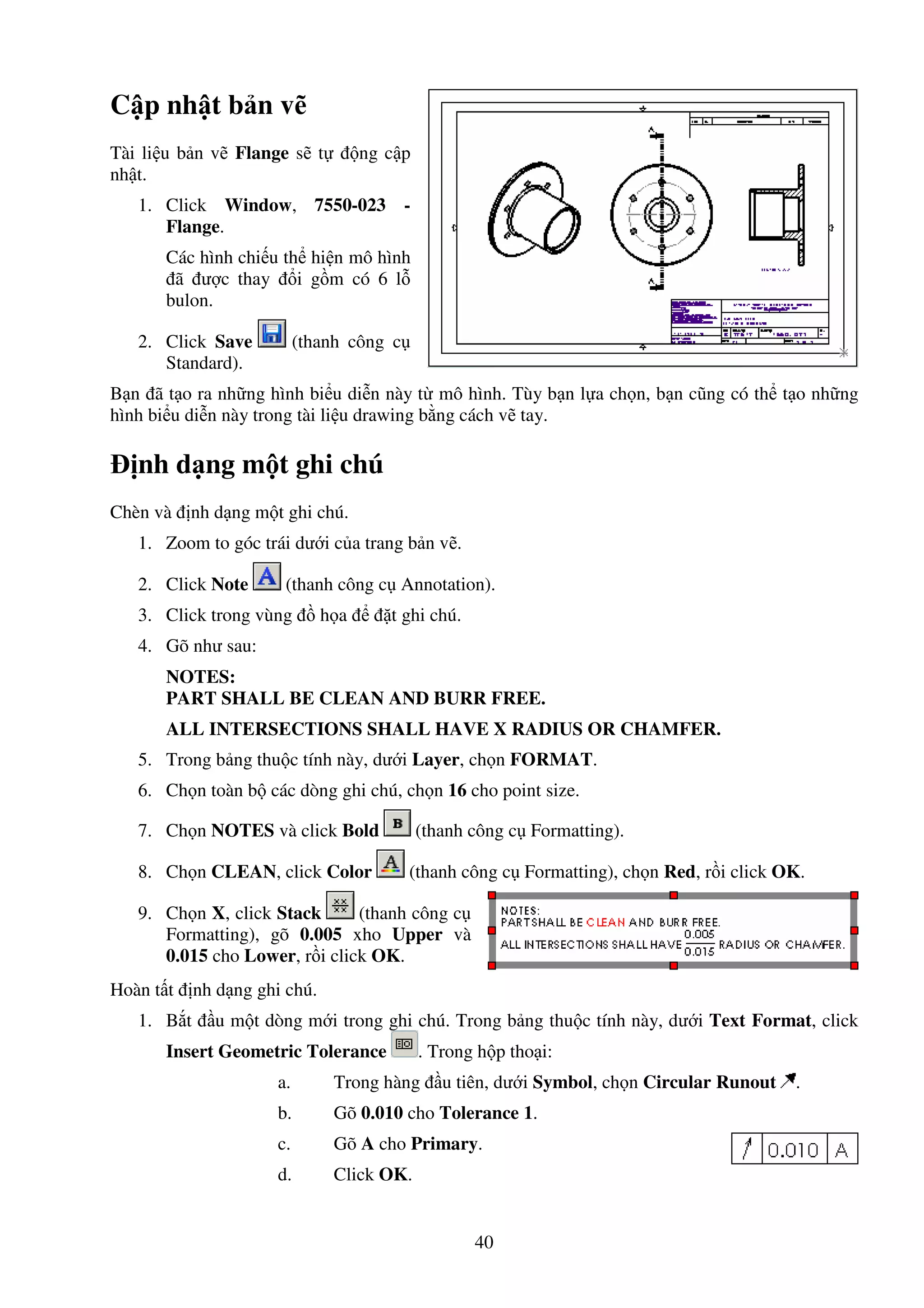 40
C p nh t b n v
Tài li u b n v Flange s t ng c p
nh t.
1. Click Window, 7550-023 -
Flange.
Các hình chi u th hi n mô hình
ã ư c thay i g m có 6 l
bulon.
2. Click Save (thanh công c
Standard).
B n ã t o ra nh ng hình bi u di n này t mô hình. Tùy b n l a ch n, b n cũng có th t o nh ng
hình bi u di n này trong tài li u drawing b ng cách v tay.
nh d ng m t ghi chú
Chèn và nh d ng m t ghi chú.
1. Zoom to góc trái dư i c a trang b n v .
2. Click Note (thanh công c Annotation).
3. Click trong vùng h a t ghi chú.
4. Gõ như sau:
NOTES:
PART SHALL BE CLEAN AND BURR FREE.
ALL INTERSECTIONS SHALL HAVE X RADIUS OR CHAMFER.
5. Trong b ng thu c tính này, dư i Layer, ch n FORMAT.
6. Ch n toàn b các dòng ghi chú, ch n 16 cho point size.
7. Ch n NOTES và click Bold (thanh công c Formatting).
8. Ch n CLEAN, click Color (thanh công c Formatting), ch n Red, r i click OK.
9. Ch n X, click Stack (thanh công c
Formatting), gõ 0.005 xho Upper và
0.015 cho Lower, r i click OK.
Hoàn t t nh d ng ghi chú.
1. B t u m t dòng m i trong ghi chú. Trong b ng thu c tính này, dư i Text Format, click
Insert Geometric Tolerance . Trong h p tho i:
a. Trong hàng u tiên, dư i Symbol, ch n Circular Runout .
b. Gõ 0.010 cho Tolerance 1.
c. Gõ A cho Primary.
d. Click OK.
 