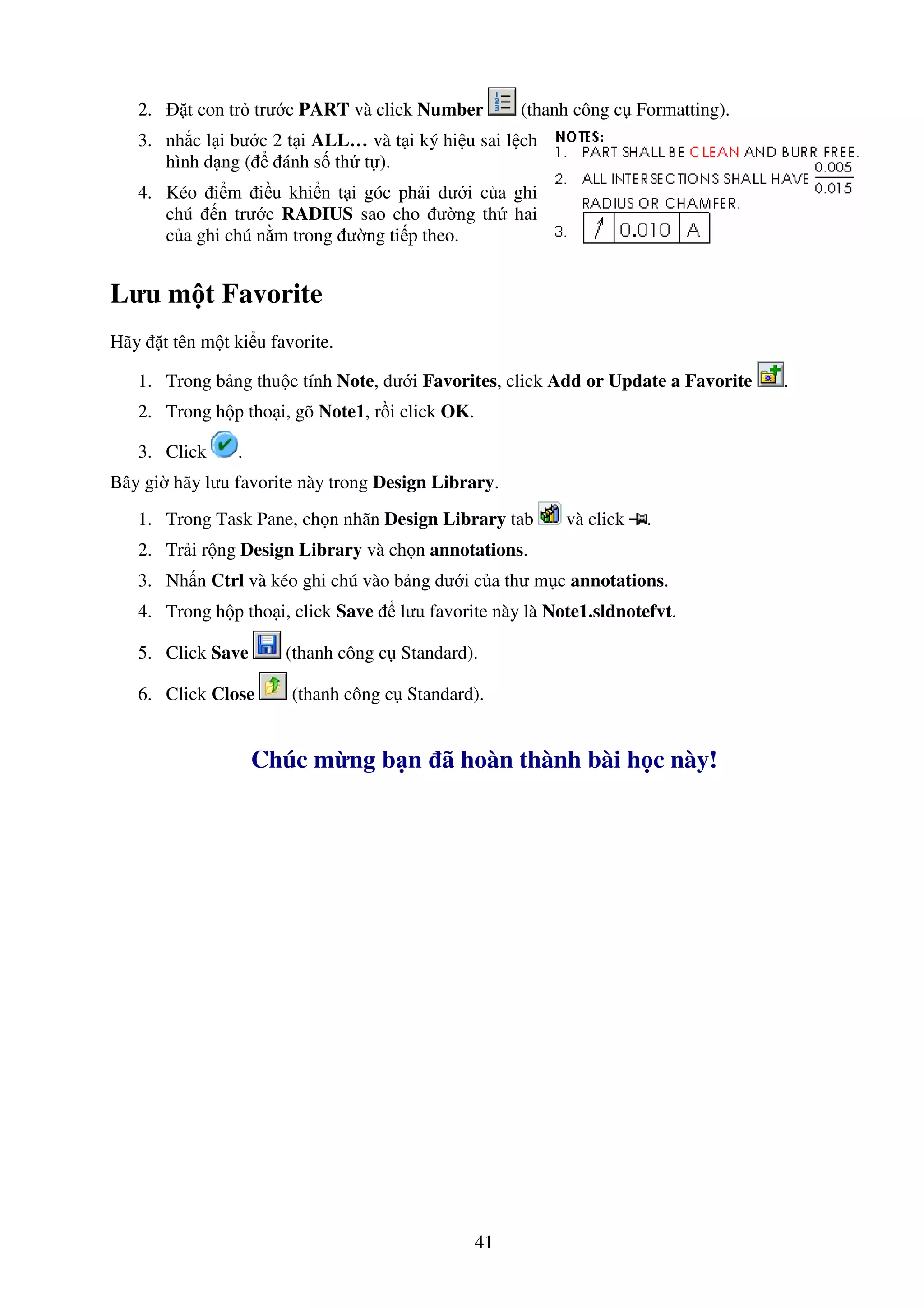 41
2. t con tr trư c PART và click Number (thanh công c Formatting).
3. nh c l i bư c 2 t i ALL… và t i ký hi u sai l ch
hình d ng ( ánh s th t ).
4. Kéo i m i u khi n t i góc ph i dư i c a ghi
chú n trư c RADIUS sao cho ư ng th hai
c a ghi chú n m trong ư ng ti p theo.
Lưu m t Favorite
Hãy t tên m t ki u favorite.
1. Trong b ng thu c tính Note, dư i Favorites, click Add or Update a Favorite .
2. Trong h p tho i, gõ Note1, r i click OK.
3. Click .
Bây gi hãy lưu favorite này trong Design Library.
1. Trong Task Pane, ch n nhãn Design Library tab và click .
2. Tr i r ng Design Library và ch n annotations.
3. Nh n Ctrl và kéo ghi chú vào b ng dư i c a thư m c annotations.
4. Trong h p tho i, click Save lưu favorite này là Note1.sldnotefvt.
5. Click Save (thanh công c Standard).
6. Click Close (thanh công c Standard).
Chúc m ng b n ã hoàn thành bài h c này!
 