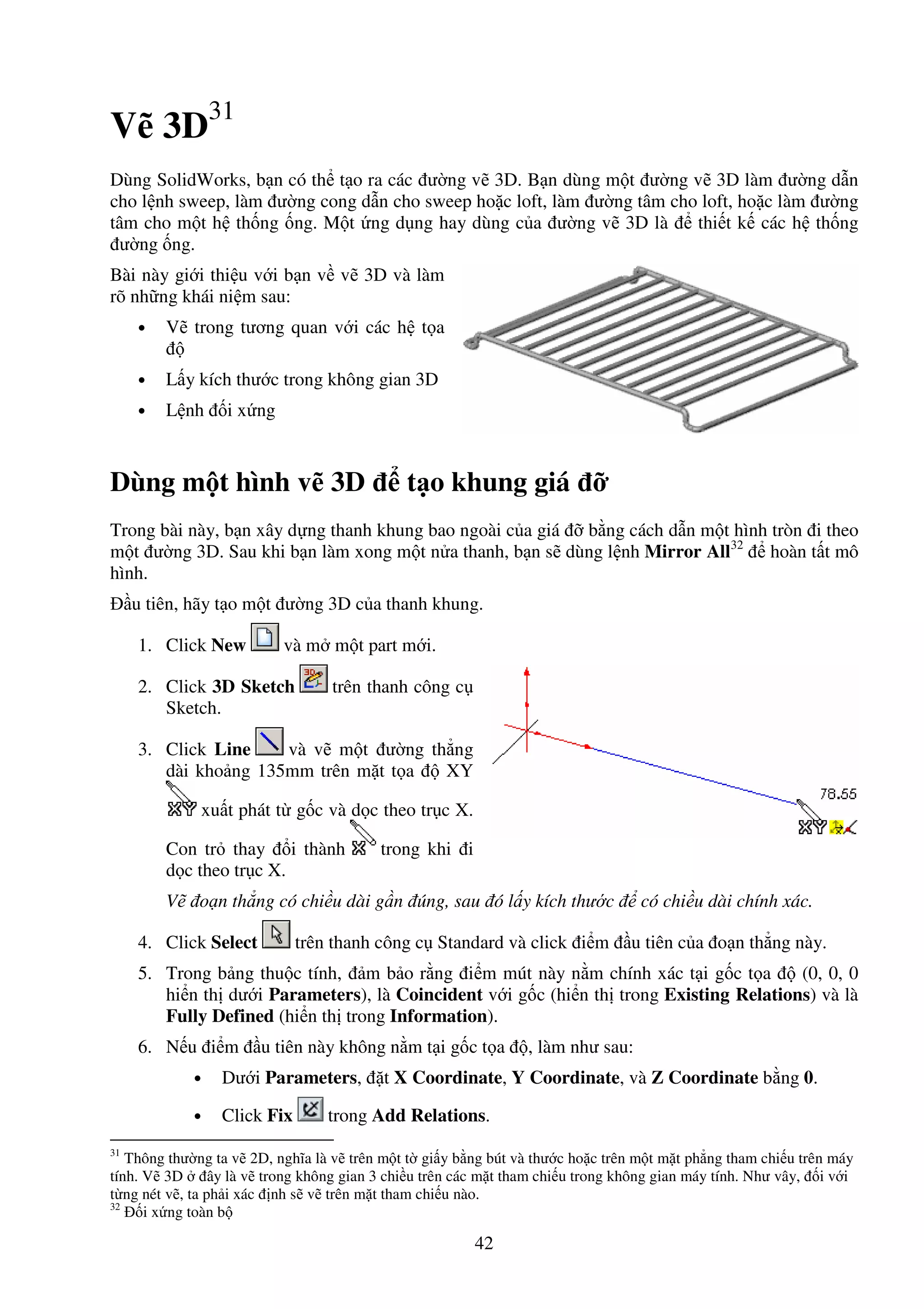 42
V 3D31
Dùng SolidWorks, b n có th t o ra các ư ng v 3D. B n dùng m t ư ng v 3D làm ư ng d n
cho l nh sweep, làm ư ng cong d n cho sweep ho c loft, làm ư ng tâm cho loft, ho c làm ư ng
tâm cho m t h th ng ng. M t ng d ng hay dùng c a ư ng v 3D là thi t k các h th ng
ư ng ng.
Bài này gi i thi u v i b n v v 3D và làm
rõ nh ng khái ni m sau:
• V trong tương quan v i các h t a
• L y kích thư c trong không gian 3D
• L nh i x ng
Dùng m t hình v 3D t o khung giá
Trong bài này, b n xây d ng thanh khung bao ngoài c a giá b ng cách d n m t hình tròn i theo
m t ư ng 3D. Sau khi b n làm xong m t n a thanh, b n s dùng l nh Mirror All32
hoàn t t mô
hình.
u tiên, hãy t o m t ư ng 3D c a thanh khung.
1. Click New và m m t part m i.
2. Click 3D Sketch trên thanh công c
Sketch.
3. Click Line và v m t ư ng th ng
dài kho ng 135mm trên m t t a XY
xu t phát t g c và d c theo tr c X.
Con tr thay i thành trong khi i
d c theo tr c X.
V o n th ng có chi u dài g n úng, sau ó l y kích thư c có chi u dài chính xác.
4. Click Select trên thanh công c Standard và click i m u tiên c a o n th ng này.
5. Trong b ng thu c tính, m b o r ng i m mút này n m chính xác t i g c t a (0, 0, 0
hi n th dư i Parameters), là Coincident v i g c (hi n th trong Existing Relations) và là
Fully Defined (hi n th trong Information).
6. N u i m u tiên này không n m t i g c t a , làm như sau:
• Dư i Parameters, t X Coordinate, Y Coordinate, và Z Coordinate b ng 0.
• Click Fix trong Add Relations.
31
Thông thư ng ta v 2D, nghĩa là v trên m t t gi y b ng bút và thư c ho c trên m t m t ph ng tham chi u trên máy
tính. V 3D ây là v trong không gian 3 chi u trên các m t tham chi u trong không gian máy tính. Như vây, i v i
t ng nét v , ta ph i xác nh s v trên m t tham chi u nào.
32
i x ng toàn b
 