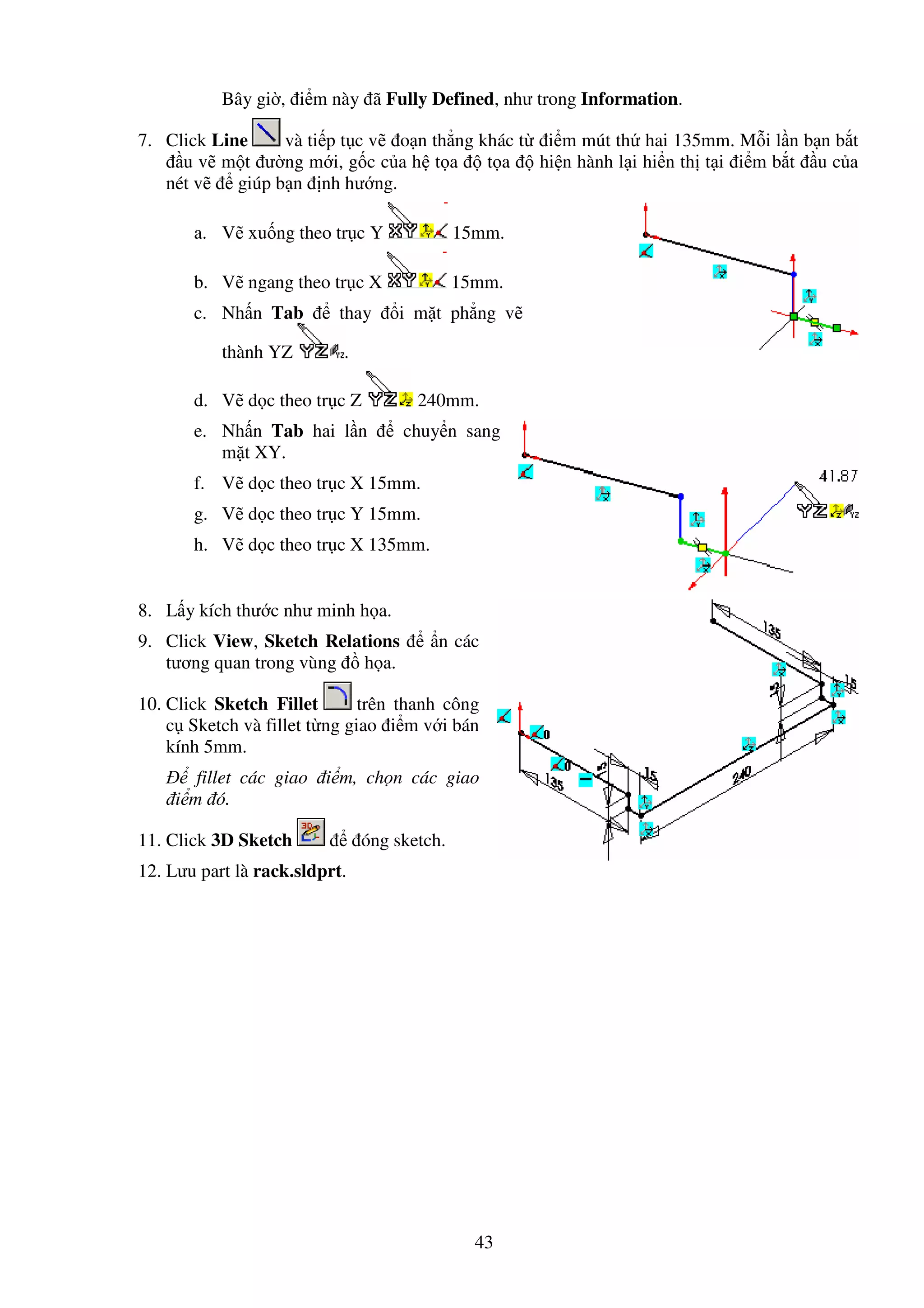 43
Bây gi , i m này ã Fully Defined, như trong Information.
7. Click Line và ti p t c v o n th ng khác t i m mút th hai 135mm. M i l n b n b t
u v m t ư ng m i, g c c a h t a t a hi n hành l i hi n th t i i m b t u c a
nét v giúp b n nh hư ng.
a. V xu ng theo tr c Y 15mm.
b. V ngang theo tr c X 15mm.
c. Nh n Tab thay i m t ph ng v
thành YZ .
d. V d c theo tr c Z 240mm.
e. Nh n Tab hai l n chuy n sang
m t XY.
f. V d c theo tr c X 15mm.
g. V d c theo tr c Y 15mm.
h. V d c theo tr c X 135mm.
8. L y kích thư c như minh h a.
9. Click View, Sketch Relations n các
tương quan trong vùng h a.
10. Click Sketch Fillet trên thanh công
c Sketch và fillet t ng giao i m v i bán
kính 5mm.
fillet các giao i m, ch n các giao
i m ó.
11. Click 3D Sketch óng sketch.
12. Lưu part là rack.sldprt.
 