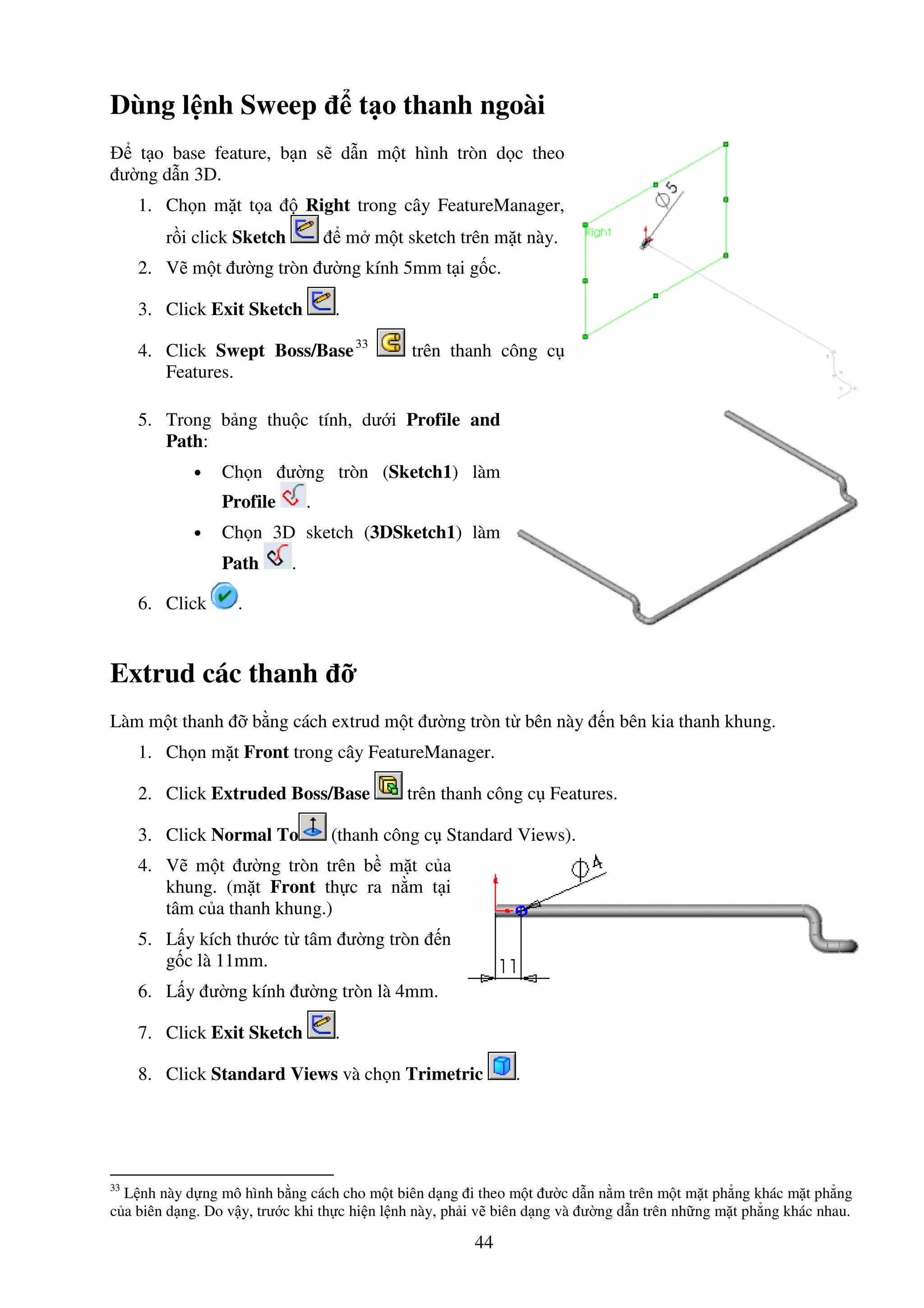 44
Dùng l nh Sweep t o thanh ngoài
t o base feature, b n s d n m t hình tròn d c theo
ư ng d n 3D.
1. Ch n m t t a Right trong cây FeatureManager,
r i click Sketch m m t sketch trên m t này.
2. V m t ư ng tròn ư ng kính 5mm t i g c.
3. Click Exit Sketch .
4. Click Swept Boss/Base33
trên thanh công c
Features.
5. Trong b ng thu c tính, dư i Profile and
Path:
• Ch n ư ng tròn (Sketch1) làm
Profile .
• Ch n 3D sketch (3DSketch1) làm
Path .
6. Click .
Extrud các thanh
Làm m t thanh b ng cách extrud m t ư ng tròn t bên này n bên kia thanh khung.
1. Ch n m t Front trong cây FeatureManager.
2. Click Extruded Boss/Base trên thanh công c Features.
3. Click Normal To (thanh công c Standard Views).
4. V m t ư ng tròn trên b m t c a
khung. (m t Front th c ra n m t i
tâm c a thanh khung.)
5. L y kích thư c t tâm ư ng tròn n
g c là 11mm.
6. L y ư ng kính ư ng tròn là 4mm.
7. Click Exit Sketch .
8. Click Standard Views và ch n Trimetric .
33
L nh này d ng mô hình b ng cách cho m t biên d ng i theo m t ư c d n n m trên m t m t ph ng khác m t ph ng
c a biên d ng. Do v y, trư c khi th c hi n l nh này, ph i v biên d ng và ư ng d n trên nh ng m t ph ng khác nhau.
 