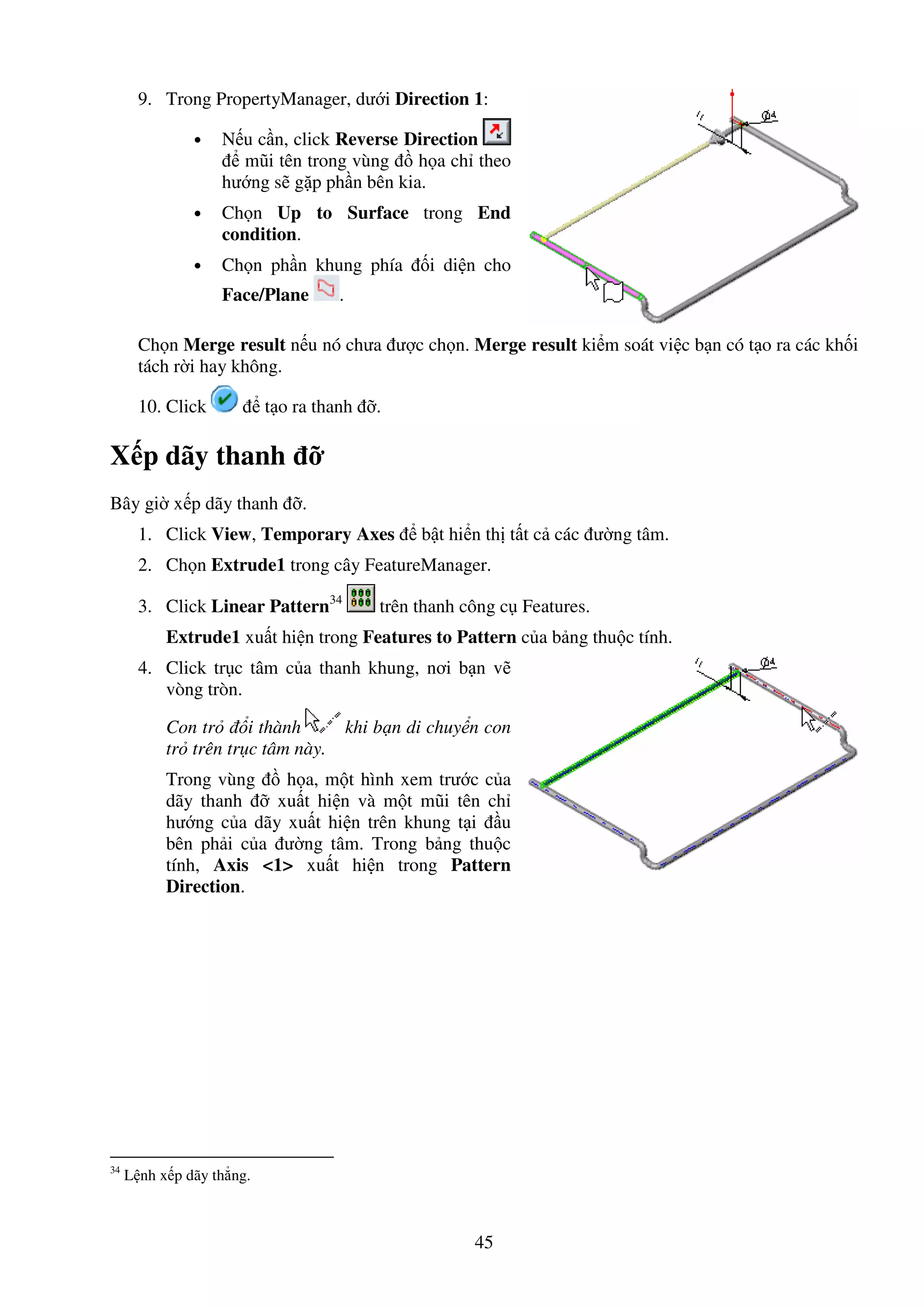 45
9. Trong PropertyManager, dư i Direction 1:
• N u c n, click Reverse Direction
mũi tên trong vùng h a ch theo
hư ng s g p ph n bên kia.
• Ch n Up to Surface trong End
condition.
• Ch n ph n khung phía i di n cho
Face/Plane .
Ch n Merge result n u nó chưa ư c ch n. Merge result ki m soát vi c b n có t o ra các kh i
tách r i hay không.
10. Click t o ra thanh .
X p dãy thanh
Bây gi x p dãy thanh .
1. Click View, Temporary Axes b t hi n th t t c các ư ng tâm.
2. Ch n Extrude1 trong cây FeatureManager.
3. Click Linear Pattern34
trên thanh công c Features.
Extrude1 xu t hi n trong Features to Pattern c a b ng thu c tính.
4. Click tr c tâm c a thanh khung, nơi b n v
vòng tròn.
Con tr i thành khi b n di chuy n con
tr trên tr c tâm này.
Trong vùng h a, m t hình xem trư c c a
dãy thanh xu t hi n và m t mũi tên ch
hư ng c a dãy xu t hi n trên khung t i u
bên ph i c a ư ng tâm. Trong b ng thu c
tính, Axis <1> xu t hi n trong Pattern
Direction.
34
L nh x p dãy th ng.
 