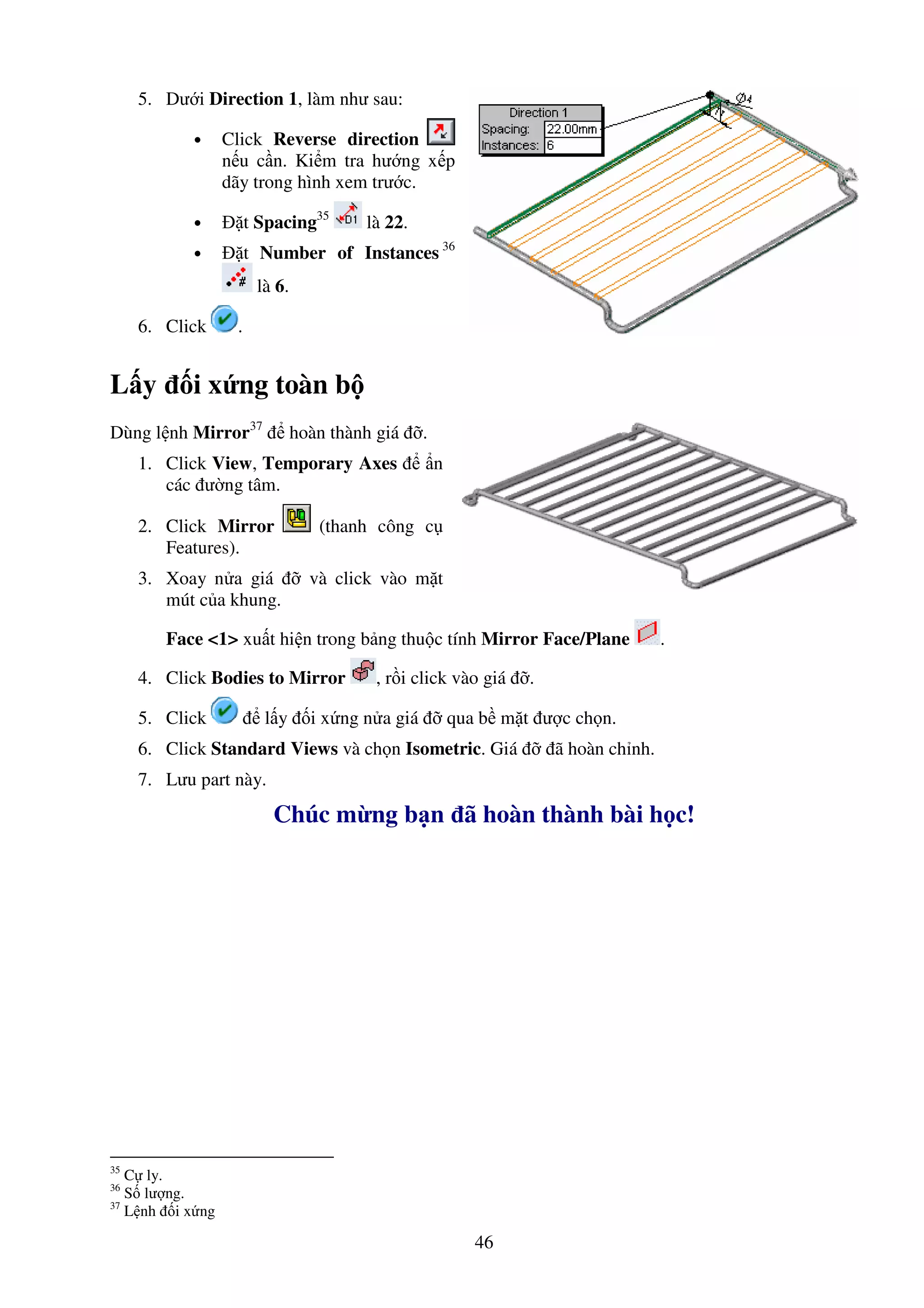 46
5. Dư i Direction 1, làm như sau:
• Click Reverse direction
n u c n. Ki m tra hư ng x p
dãy trong hình xem trư c.
• t Spacing35
là 22.
• t Number of Instances 36
là 6.
6. Click .
L y i x ng toàn b
Dùng l nh Mirror37
hoàn thành giá .
1. Click View, Temporary Axes n
các ư ng tâm.
2. Click Mirror (thanh công c
Features).
3. Xoay n a giá và click vào m t
mút c a khung.
Face <1> xu t hi n trong b ng thu c tính Mirror Face/Plane .
4. Click Bodies to Mirror , r i click vào giá .
5. Click l y i x ng n a giá qua b m t ư c ch n.
6. Click Standard Views và ch n Isometric. Giá ã hoàn ch nh.
7. Lưu part này.
Chúc m ng b n ã hoàn thành bài h c!
35
C ly.
36
S lư ng.
37
L nh i x ng
 