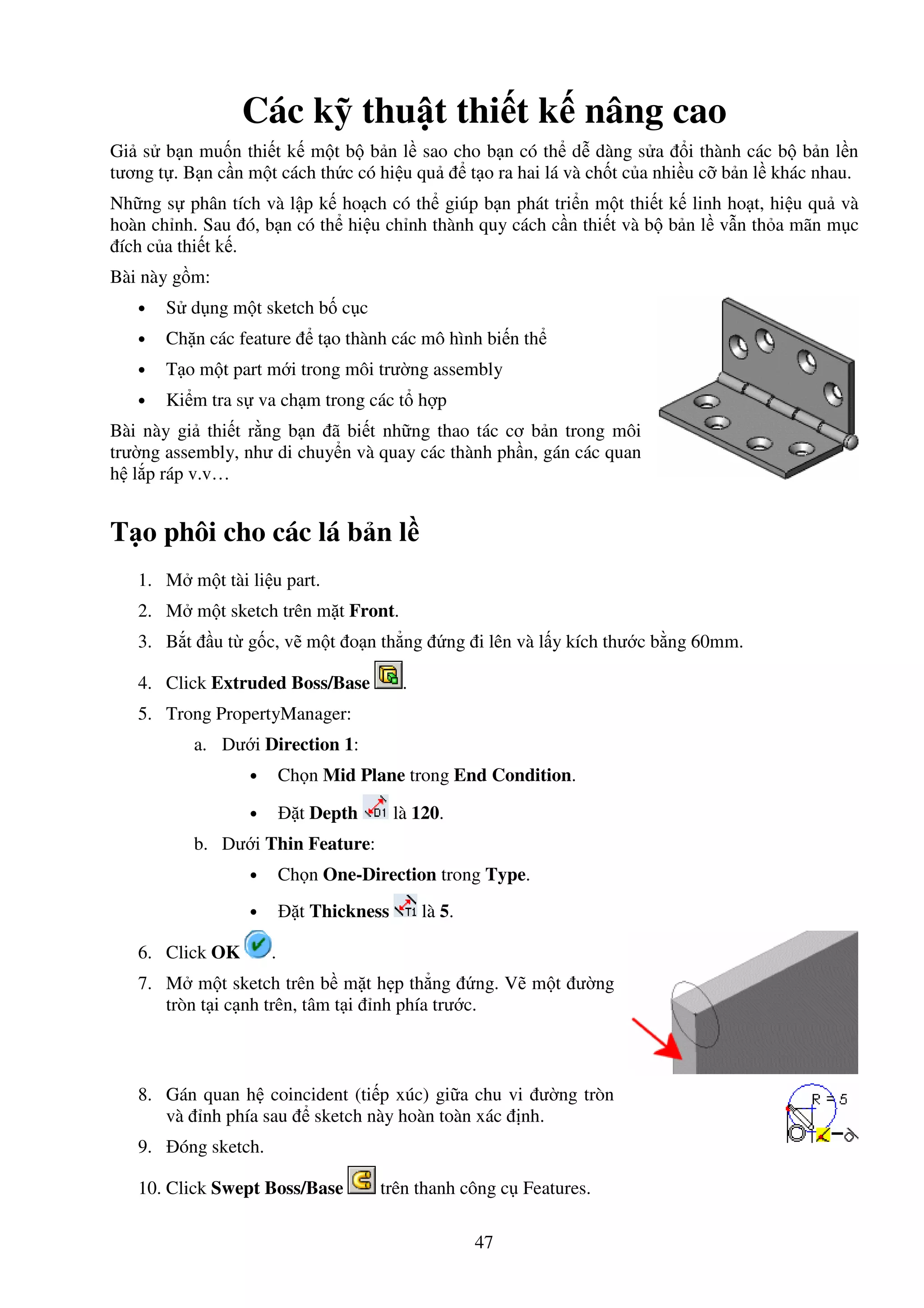 47
Các k thu t thi t k nâng cao
Gi s b n mu n thi t k m t b b n l sao cho b n có th d dàng s a i thành các b b n l n
tương t . B n c n m t cách th c có hi u qu t o ra hai lá và ch t c a nhi u c b n l khác nhau.
Nh ng s phân tích và l p k ho ch có th giúp b n phát tri n m t thi t k linh ho t, hi u qu và
hoàn ch nh. Sau ó, b n có th hi u ch nh thành quy cách c n thi t và b b n l v n th a mãn m c
ích c a thi t k .
Bài này g m:
• S d ng m t sketch b c c
• Ch n các feature t o thành các mô hình bi n th
• T o m t part m i trong môi trư ng assembly
• Ki m tra s va ch m trong các t h p
Bài này gi thi t r ng b n ã bi t nh ng thao tác cơ b n trong môi
trư ng assembly, như di chuy n và quay các thành ph n, gán các quan
h l p ráp v.v…
T o phôi cho các lá b n l
1. M m t tài li u part.
2. M m t sketch trên m t Front.
3. B t u t g c, v m t o n th ng ng i lên và l y kích thư c b ng 60mm.
4. Click Extruded Boss/Base .
5. Trong PropertyManager:
a. Dư i Direction 1:
• Ch n Mid Plane trong End Condition.
• t Depth là 120.
b. Dư i Thin Feature:
• Ch n One-Direction trong Type.
• t Thickness là 5.
6. Click OK .
7. M m t sketch trên b m t h p th ng ng. V m t ư ng
tròn t i c nh trên, tâm t i nh phía trư c.
8. Gán quan h coincident (ti p xúc) gi a chu vi ư ng tròn
và nh phía sau sketch này hoàn toàn xác nh.
9. óng sketch.
10. Click Swept Boss/Base trên thanh công c Features.
 