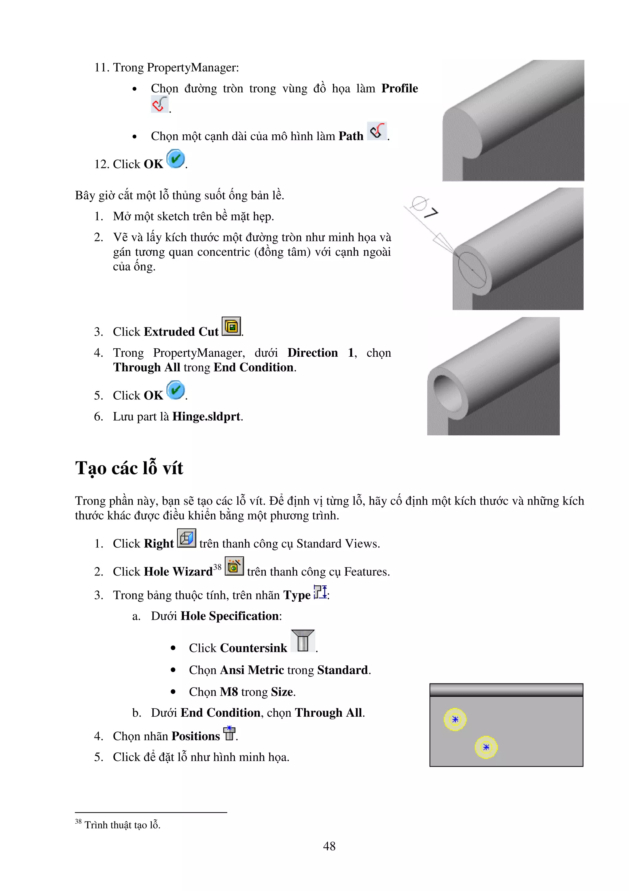 48
11. Trong PropertyManager:
• Ch n ư ng tròn trong vùng h a làm Profile
.
• Ch n m t c nh dài c a mô hình làm Path .
12. Click OK .
Bây gi c t m t l th ng su t ng b n l .
1. M m t sketch trên b m t h p.
2. V và l y kích thư c m t ư ng tròn như minh h a và
gán tương quan concentric ( ng tâm) v i c nh ngoài
c a ng.
3. Click Extruded Cut .
4. Trong PropertyManager, dư i Direction 1, ch n
Through All trong End Condition.
5. Click OK .
6. Lưu part là Hinge.sldprt.
T o các l vít
Trong ph n này, b n s t o các l vít. nh v t ng l , hãy c nh m t kích thư c và nh ng kích
thư c khác ư c i u khi n b ng m t phương trình.
1. Click Right trên thanh công c Standard Views.
2. Click Hole Wizard38
trên thanh công c Features.
3. Trong b ng thu c tính, trên nhãn Type :
a. Dư i Hole Specification:
• Click Countersink .
• Ch n Ansi Metric trong Standard.
• Ch n M8 trong Size.
b. Dư i End Condition, ch n Through All.
4. Ch n nhãn Positions .
5. Click t l như hình minh h a.
38
Trình thu t t o l .
 