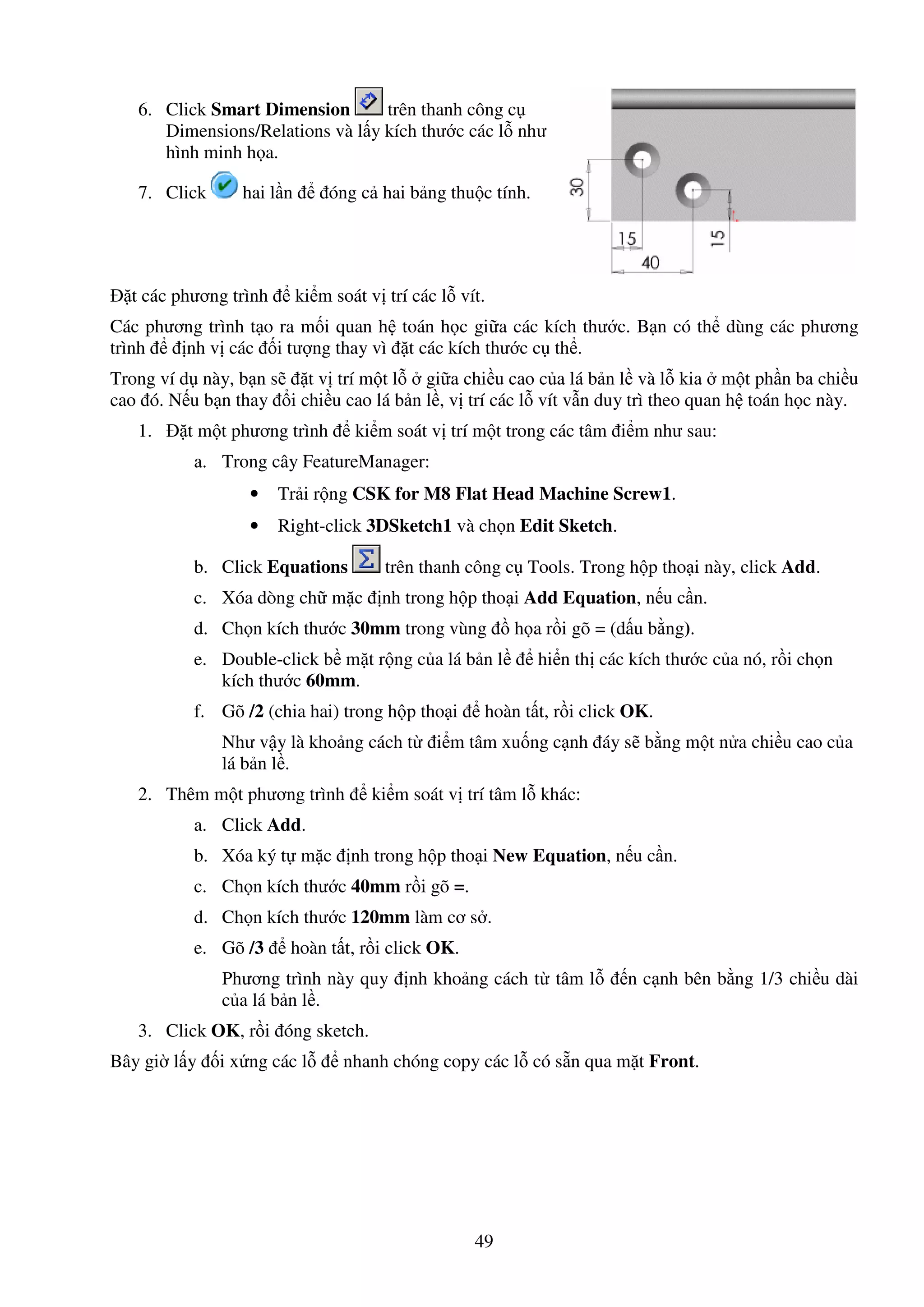 49
6. Click Smart Dimension trên thanh công c
Dimensions/Relations và l y kích thư c các l như
hình minh h a.
7. Click hai l n óng c hai b ng thu c tính.
t các phương trình ki m soát v trí các l vít.
Các phương trình t o ra m i quan h toán h c gi a các kích thư c. B n có th dùng các phương
trình nh v các i tư ng thay vì t các kích thư c c th .
Trong ví d này, b n s t v trí m t l gi a chi u cao c a lá b n l và l kia m t ph n ba chi u
cao ó. N u b n thay i chi u cao lá b n l , v trí các l vít v n duy trì theo quan h toán h c này.
1. t m t phương trình ki m soát v trí m t trong các tâm i m như sau:
a. Trong cây FeatureManager:
• Tr i r ng CSK for M8 Flat Head Machine Screw1.
• Right-click 3DSketch1 và ch n Edit Sketch.
b. Click Equations trên thanh công c Tools. Trong h p tho i này, click Add.
c. Xóa dòng ch m c nh trong h p tho i Add Equation, n u c n.
d. Ch n kích thư c 30mm trong vùng h a r i gõ = (d u b ng).
e. Double-click b m t r ng c a lá b n l hi n th các kích thư c c a nó, r i ch n
kích thư c 60mm.
f. Gõ /2 (chia hai) trong h p tho i hoàn t t, r i click OK.
Như v y là kho ng cách t i m tâm xu ng c nh áy s b ng m t n a chi u cao c a
lá b n l .
2. Thêm m t phương trình ki m soát v trí tâm l khác:
a. Click Add.
b. Xóa ký t m c nh trong h p tho i New Equation, n u c n.
c. Ch n kích thư c 40mm r i gõ =.
d. Ch n kích thư c 120mm làm cơ s .
e. Gõ /3 hoàn t t, r i click OK.
Phương trình này quy nh kho ng cách t tâm l n c nh bên b ng 1/3 chi u dài
c a lá b n l .
3. Click OK, r i óng sketch.
Bây gi l y i x ng các l nhanh chóng copy các l có s n qua m t Front.
 