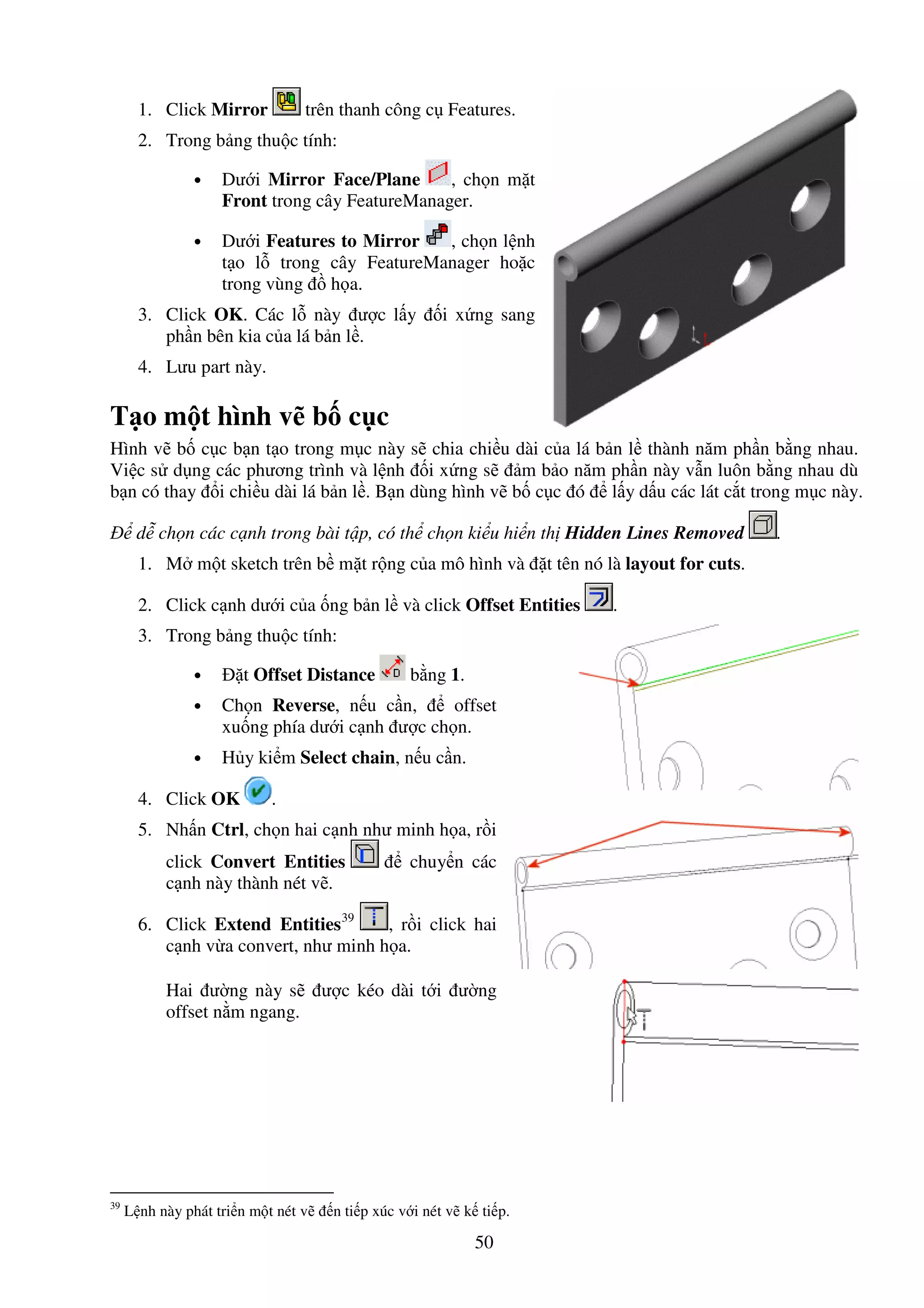 50
1. Click Mirror trên thanh công c Features.
2. Trong b ng thu c tính:
• Dư i Mirror Face/Plane , ch n m t
Front trong cây FeatureManager.
• Dư i Features to Mirror , ch n l nh
t o l trong cây FeatureManager ho c
trong vùng h a.
3. Click OK. Các l này ư c l y i x ng sang
ph n bên kia c a lá b n l .
4. Lưu part này.
T o m t hình v b c c
Hình v b c c b n t o trong m c này s chia chi u dài c a lá b n l thành năm ph n b ng nhau.
Vi c s d ng các phương trình và l nh i x ng s m b o năm ph n này v n luôn b ng nhau dù
b n có thay i chi u dài lá b n l . B n dùng hình v b c c ó l y d u các lát c t trong m c này.
d ch n các c nh trong bài t p, có th ch n ki u hi n th Hidden Lines Removed .
1. M m t sketch trên b m t r ng c a mô hình và t tên nó là layout for cuts.
2. Click c nh dư i c a ng b n l và click Offset Entities .
3. Trong b ng thu c tính:
• t Offset Distance b ng 1.
• Ch n Reverse, n u c n, offset
xu ng phía dư i c nh ư c ch n.
• H y ki m Select chain, n u c n.
4. Click OK .
5. Nh n Ctrl, ch n hai c nh như minh h a, r i
click Convert Entities chuy n các
c nh này thành nét v .
6. Click Extend Entities39
, r i click hai
c nh v a convert, như minh h a.
Hai ư ng này s ư c kéo dài t i ư ng
offset n m ngang.
39
L nh này phát tri n m t nét v n ti p xúc v i nét v k ti p.
 