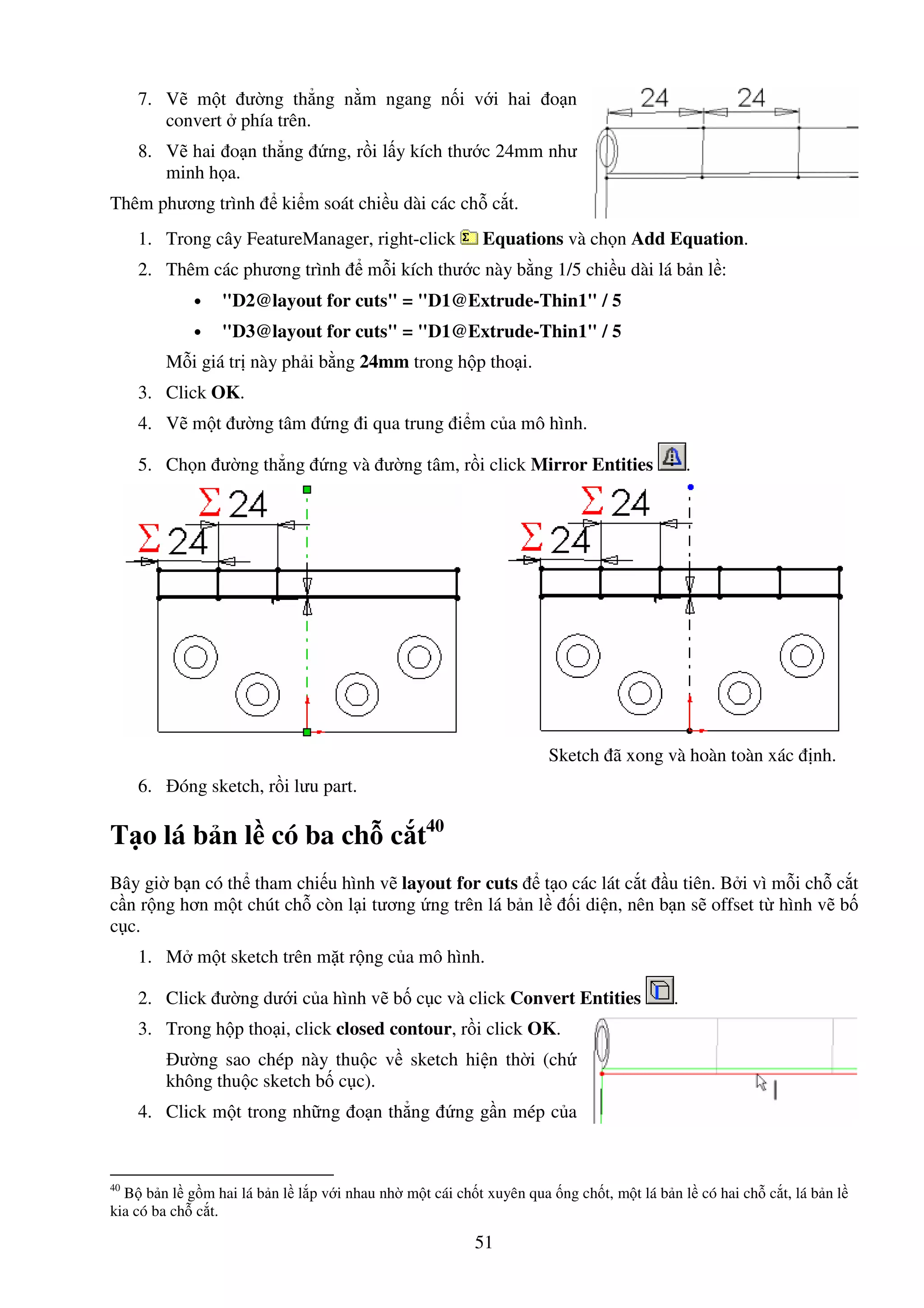 51
7. V m t ư ng th ng n m ngang n i v i hai o n
convert phía trên.
8. V hai o n th ng ng, r i l y kích thư c 24mm như
minh h a.
Thêm phương trình ki m soát chi u dài các ch c t.
1. Trong cây FeatureManager, right-click Equations và ch n Add Equation.
2. Thêm các phương trình m i kích thư c này b ng 1/5 chi u dài lá b n l :
• "D2@layout for cuts" = "D1@Extrude-Thin1" / 5
• "D3@layout for cuts" = "D1@Extrude-Thin1" / 5
M i giá tr này ph i b ng 24mm trong h p tho i.
3. Click OK.
4. V m t ư ng tâm ng i qua trung i m c a mô hình.
5. Ch n ư ng th ng ng và ư ng tâm, r i click Mirror Entities .
Sketch ã xong và hoàn toàn xác nh.
6. óng sketch, r i lưu part.
T o lá b n l có ba ch c t40
Bây gi b n có th tham chi u hình v layout for cuts t o các lát c t u tiên. B i vì m i ch c t
c n r ng hơn m t chút ch còn l i tương ng trên lá b n l i di n, nên b n s offset t hình v b
c c.
1. M m t sketch trên m t r ng c a mô hình.
2. Click ư ng dư i c a hình v b c c và click Convert Entities .
3. Trong h p tho i, click closed contour, r i click OK.
ư ng sao chép này thu c v sketch hi n th i (ch
không thu c sketch b c c).
4. Click m t trong nh ng o n th ng ng g n mép c a
40
B b n l g m hai lá b n l l p v i nhau nh m t cái ch t xuyên qua ng ch t, m t lá b n l có hai ch c t, lá b n l
kia có ba ch c t.
 