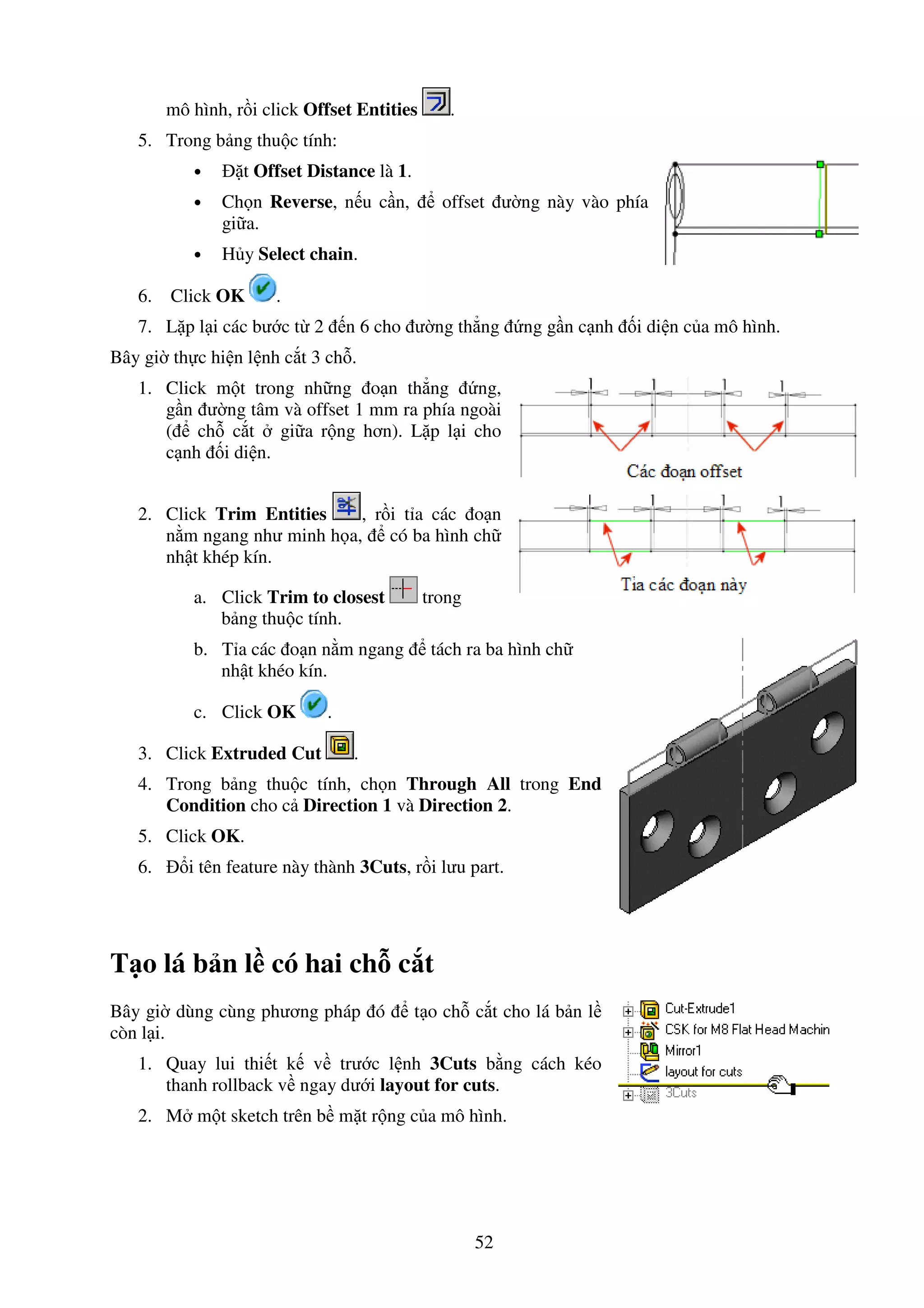 52
mô hình, r i click Offset Entities .
5. Trong b ng thu c tính:
• t Offset Distance là 1.
• Ch n Reverse, n u c n, offset ư ng này vào phía
gi a.
• H y Select chain.
6. Click OK .
7. L p l i các bư c t 2 n 6 cho ư ng th ng ng g n c nh i di n c a mô hình.
Bây gi th c hi n l nh c t 3 ch .
1. Click m t trong nh ng o n th ng ng,
g n ư ng tâm và offset 1 mm ra phía ngoài
( ch c t gi a r ng hơn). L p l i cho
c nh i di n.
2. Click Trim Entities , r i t a các o n
n m ngang như minh h a, có ba hình ch
nh t khép kín.
a. Click Trim to closest trong
b ng thu c tính.
b. T a các o n n m ngang tách ra ba hình ch
nh t khéo kín.
c. Click OK .
3. Click Extruded Cut .
4. Trong b ng thu c tính, ch n Through All trong End
Condition cho c Direction 1 và Direction 2.
5. Click OK.
6. i tên feature này thành 3Cuts, r i lưu part.
T o lá b n l có hai ch c t
Bây gi dùng cùng phương pháp ó t o ch c t cho lá b n l
còn l i.
1. Quay lui thi t k v trư c l nh 3Cuts b ng cách kéo
thanh rollback v ngay dư i layout for cuts.
2. M m t sketch trên b m t r ng c a mô hình.
 