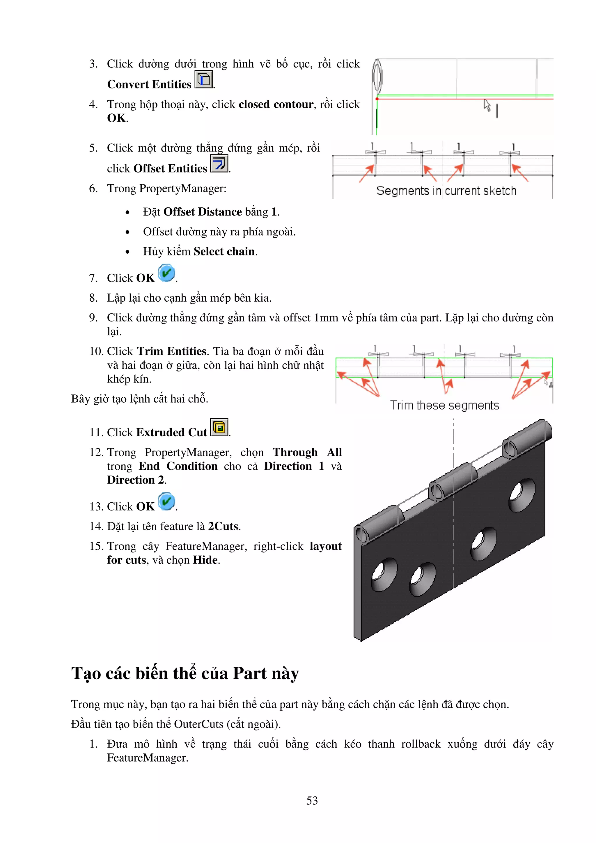53
3. Click ư ng dư i trong hình v b c c, r i click
Convert Entities .
4. Trong h p tho i này, click closed contour, r i click
OK.
5. Click m t ư ng th ng ng g n mép, r i
click Offset Entities .
6. Trong PropertyManager:
• t Offset Distance b ng 1.
• Offset ư ng này ra phía ngoài.
• H y ki m Select chain.
7. Click OK .
8. L p l i cho c nh g n mép bên kia.
9. Click ư ng th ng ng g n tâm và offset 1mm v phía tâm c a part. L p l i cho ư ng còn
l i.
10. Click Trim Entities. T a ba o n m i u
và hai o n gi a, còn l i hai hình ch nh t
khép kín.
Bây gi t o l nh c t hai ch .
11. Click Extruded Cut .
12. Trong PropertyManager, ch n Through All
trong End Condition cho c Direction 1 và
Direction 2.
13. Click OK .
14. t l i tên feature là 2Cuts.
15. Trong cây FeatureManager, right-click layout
for cuts, và ch n Hide.
T o các bi n th c a Part này
Trong m c này, b n t o ra hai bi n th c a part này b ng cách ch n các l nh ã ư c ch n.
u tiên t o bi n th OuterCuts (c t ngoài).
1. ưa mô hình v tr ng thái cu i b ng cách kéo thanh rollback xu ng dư i áy cây
FeatureManager.
 