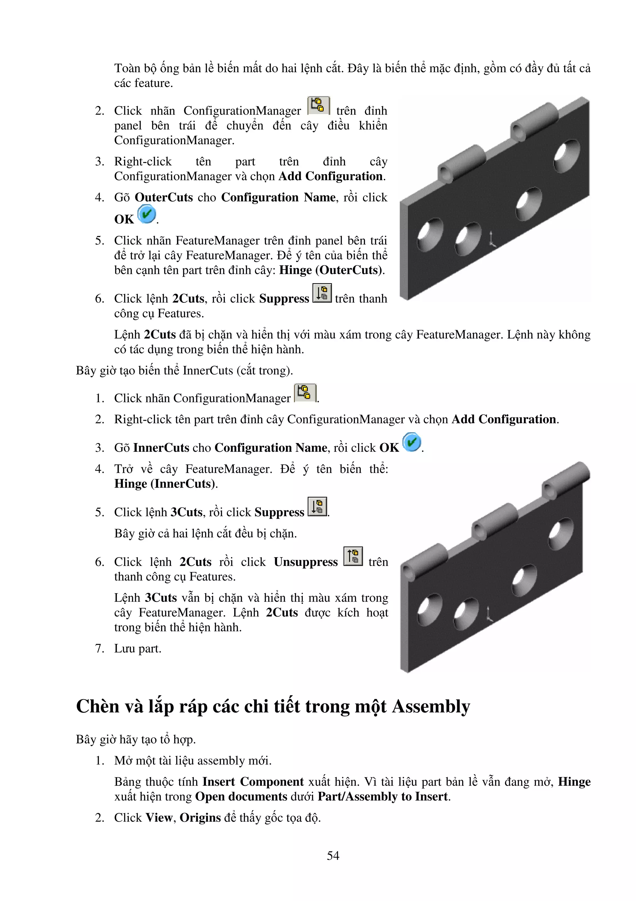 54
Toàn b ng b n l bi n m t do hai l nh c t. ây là bi n th m c nh, g m có y t t c
các feature.
2. Click nhãn ConfigurationManager trên nh
panel bên trái chuy n n cây i u khi n
ConfigurationManager.
3. Right-click tên part trên nh cây
ConfigurationManager và ch n Add Configuration.
4. Gõ OuterCuts cho Configuration Name, r i click
OK .
5. Click nhãn FeatureManager trên nh panel bên trái
tr l i cây FeatureManager. ý tên c a bi n th
bên c nh tên part trên nh cây: Hinge (OuterCuts).
6. Click l nh 2Cuts, r i click Suppress trên thanh
công c Features.
L nh 2Cuts ã b ch n và hi n th v i màu xám trong cây FeatureManager. L nh này không
có tác d ng trong bi n th hi n hành.
Bây gi t o bi n th InnerCuts (c t trong).
1. Click nhãn ConfigurationManager .
2. Right-click tên part trên nh cây ConfigurationManager và ch n Add Configuration.
3. Gõ InnerCuts cho Configuration Name, r i click OK .
4. Tr v cây FeatureManager. ý tên bi n th :
Hinge (InnerCuts).
5. Click l nh 3Cuts, r i click Suppress .
Bây gi c hai l nh c t u b ch n.
6. Click l nh 2Cuts r i click Unsuppress trên
thanh công c Features.
L nh 3Cuts v n b ch n và hi n th màu xám trong
cây FeatureManager. L nh 2Cuts ư c kích ho t
trong bi n th hi n hành.
7. Lưu part.
Chèn và l p ráp các chi ti t trong m t Assembly
Bây gi hãy t o t h p.
1. M m t tài li u assembly m i.
B ng thu c tính Insert Component xu t hi n. Vì tài li u part b n l v n ang m , Hinge
xu t hi n trong Open documents dư i Part/Assembly to Insert.
2. Click View, Origins th y g c t a .
 