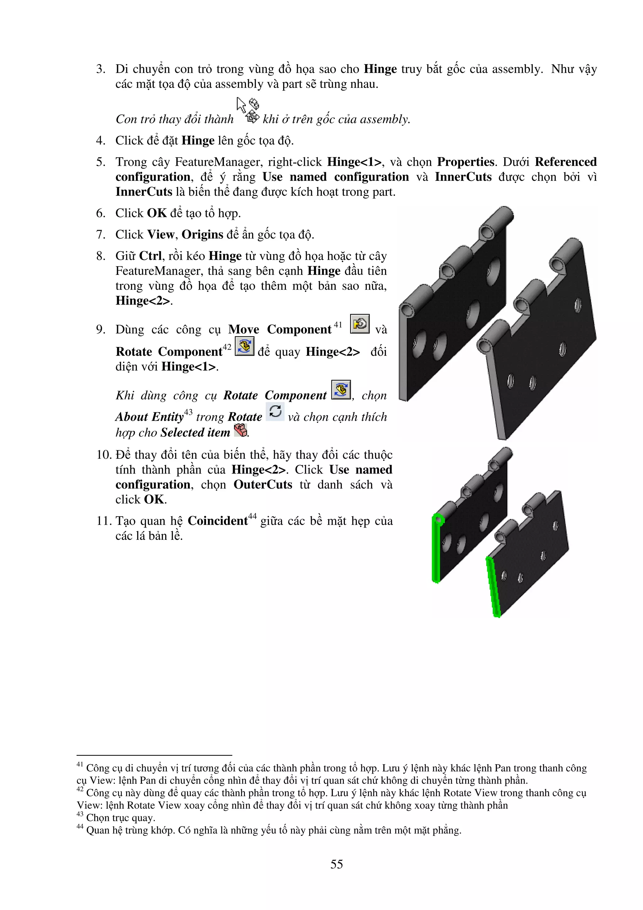 55
3. Di chuy n con tr trong vùng h a sao cho Hinge truy b t g c c a assembly. Như v y
các m t t a c a assembly và part s trùng nhau.
Con tr thay i thành khi trên g c c a assembly.
4. Click t Hinge lên g c t a .
5. Trong cây FeatureManager, right-click Hinge<1>, và ch n Properties. Dư i Referenced
configuration, ý r ng Use named configuration và InnerCuts ư c ch n b i vì
InnerCuts là bi n th ang ư c kích ho t trong part.
6. Click OK t o t h p.
7. Click View, Origins n g c t a .
8. Gi Ctrl, r i kéo Hinge t vùng h a ho c t cây
FeatureManager, th sang bên c nh Hinge u tiên
trong vùng h a t o thêm m t b n sao n a,
Hinge<2>.
9. Dùng các công c Move Component 41
và
Rotate Component42
quay Hinge<2> i
di n v i Hinge<1>.
Khi dùng công c Rotate Component , ch n
About Entity43
trong Rotate và ch n c nh thích
h p cho Selected item .
10. thay i tên c a bi n th , hãy thay i các thu c
tính thành ph n c a Hinge<2>. Click Use named
configuration, ch n OuterCuts t danh sách và
click OK.
11. T o quan h Coincident44
gi a các b m t h p c a
các lá b n l .
41
Công c di chuy n v trí tương i c a các thành ph n trong t h p. Lưu ý l nh này khác l nh Pan trong thanh công
c View: l nh Pan di chuy n c ng nhìn thay i v trí quan sát ch không di chuy n t ng thành ph n.
42
Công c này dùng quay các thành ph n trong t h p. Lưu ý l nh này khác l nh Rotate View trong thanh công c
View: l nh Rotate View xoay c ng nhìn thay i v trí quan sát ch không xoay t ng thành ph n
43
Ch n tr c quay.
44
Quan h trùng kh p. Có nghĩa là nh ng y u t này ph i cùng n m trên m t m t ph ng.
 