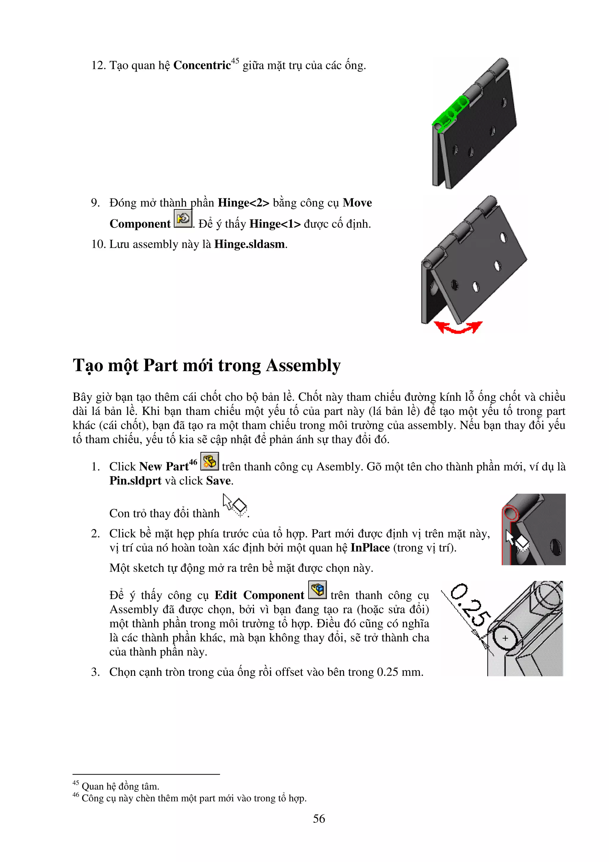 56
12. T o quan h Concentric45
gi a m t tr c a các ng.
9. óng m thành ph n Hinge<2> b ng công c Move
Component . ý th y Hinge<1> ư c c nh.
10. Lưu assembly này là Hinge.sldasm.
T o m t Part m i trong Assembly
Bây gi b n t o thêm cái ch t cho b b n l . Ch t này tham chi u ư ng kính l ng ch t và chi u
dài lá b n l . Khi b n tham chi u m t y u t c a part này (lá b n l ) t o m t y u t trong part
khác (cái ch t), b n ã t o ra m t tham chi u trong môi trư ng c a assembly. N u b n thay i y u
t tham chi u, y u t kia s c p nh t ph n ánh s thay i ó.
1. Click New Part46
trên thanh công c Asembly. Gõ m t tên cho thành ph n m i, ví d là
Pin.sldprt và click Save.
Con tr thay i thành .
2. Click b m t h p phía trư c c a t h p. Part m i ư c nh v trên m t này,
v trí c a nó hoàn toàn xác nh b i m t quan h InPlace (trong v trí).
M t sketch t ng m ra trên b m t ư c ch n này.
ý th y công c Edit Component trên thanh công c
Assembly ã ư c ch n, b i vì b n ang t o ra (ho c s a i)
m t thành ph n trong môi trư ng t h p. i u ó cũng có nghĩa
là các thành ph n khác, mà b n không thay i, s tr thành cha
c a thành ph n này.
3. Ch n c nh tròn trong c a ng r i offset vào bên trong 0.25 mm.
45
Quan h ng tâm.
46
Công c này chèn thêm m t part m i vào trong t h p.
 