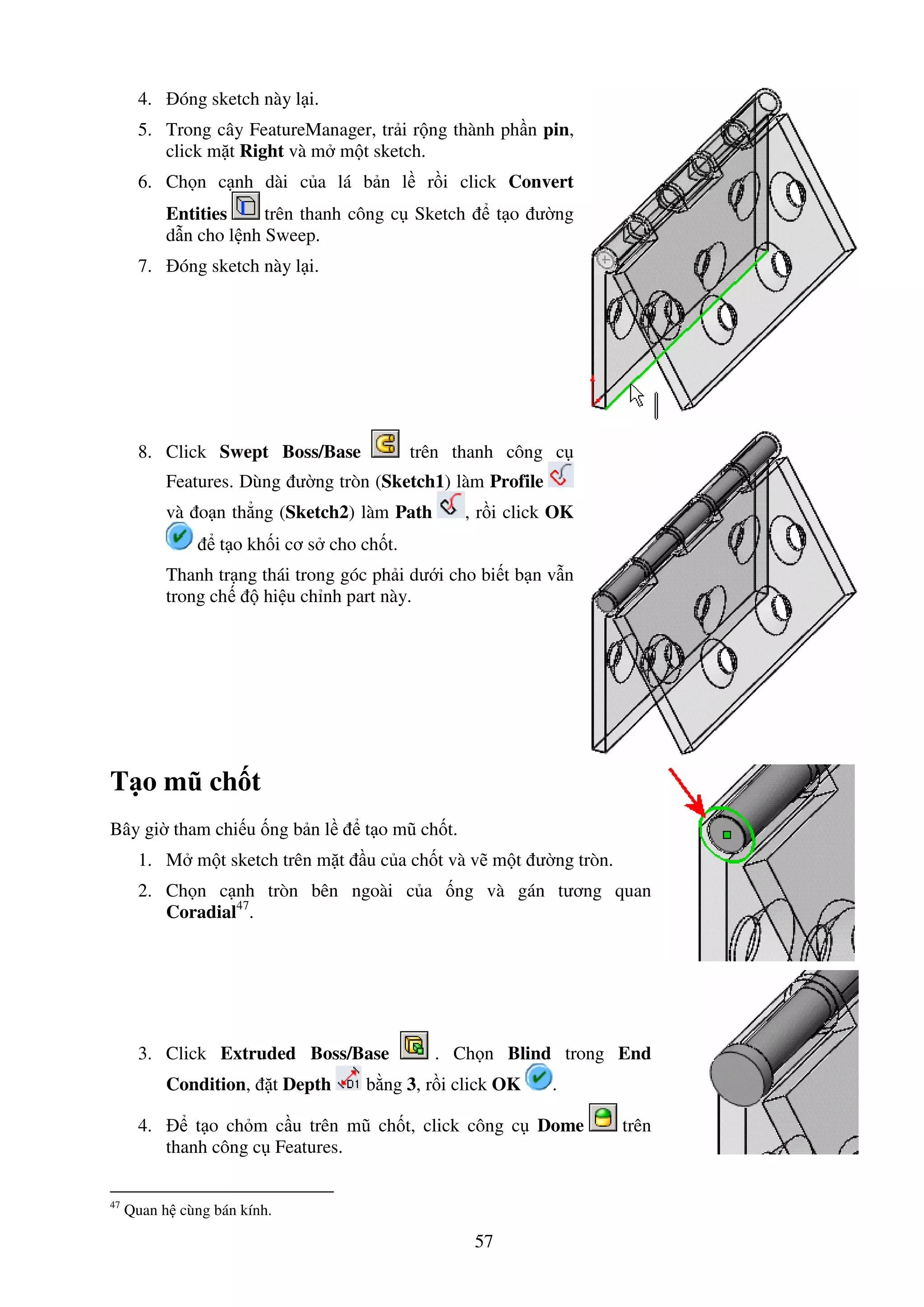 57
4. óng sketch này l i.
5. Trong cây FeatureManager, tr i r ng thành ph n pin,
click m t Right và m m t sketch.
6. Ch n c nh dài c a lá b n l r i click Convert
Entities trên thanh công c Sketch t o ư ng
d n cho l nh Sweep.
7. óng sketch này l i.
8. Click Swept Boss/Base trên thanh công c
Features. Dùng ư ng tròn (Sketch1) làm Profile
và o n th ng (Sketch2) làm Path , r i click OK
t o kh i cơ s cho ch t.
Thanh tr ng thái trong góc ph i dư i cho bi t b n v n
trong ch hi u ch nh part này.
T o mũ ch t
Bây gi tham chi u ng b n l t o mũ ch t.
1. M m t sketch trên m t u c a ch t và v m t ư ng tròn.
2. Ch n c nh tròn bên ngoài c a ng và gán tương quan
Coradial47
.
3. Click Extruded Boss/Base . Ch n Blind trong End
Condition, t Depth b ng 3, r i click OK .
4. t o ch m c u trên mũ ch t, click công c Dome trên
thanh công c Features.
47
Quan h cùng bán kính.
 