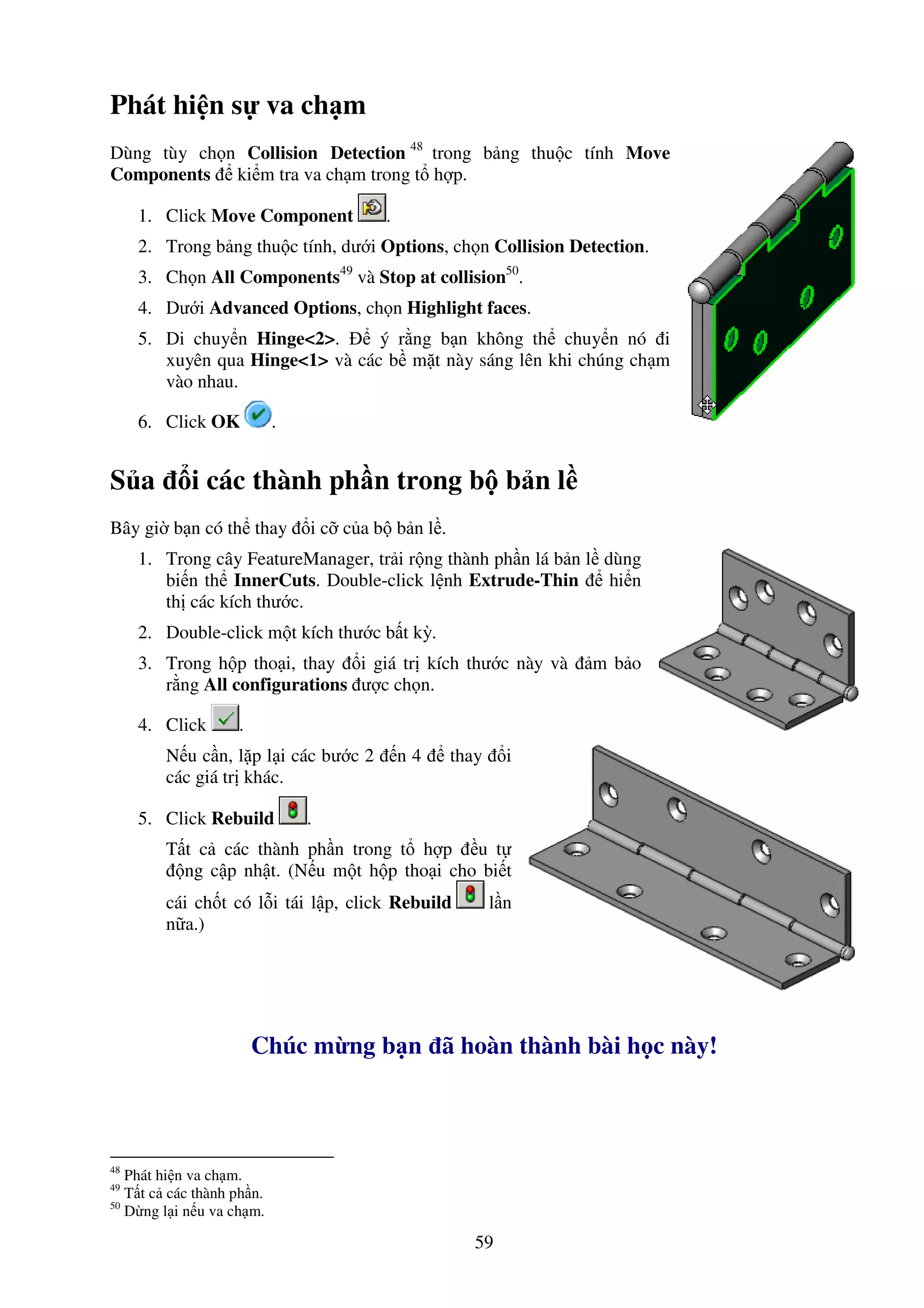 59
Phát hi n s va ch m
Dùng tùy ch n Collision Detection 48
trong b ng thu c tính Move
Components ki m tra va ch m trong t h p.
1. Click Move Component .
2. Trong b ng thu c tính, dư i Options, ch n Collision Detection.
3. Ch n All Components49
và Stop at collision50
.
4. Dư i Advanced Options, ch n Highlight faces.
5. Di chuy n Hinge<2>. ý r ng b n không th chuy n nó i
xuyên qua Hinge<1> và các b m t này sáng lên khi chúng ch m
vào nhau.
6. Click OK .
S a i các thành ph n trong b b n l
Bây gi b n có th thay i c c a b b n l .
1. Trong cây FeatureManager, tr i r ng thành ph n lá b n l dùng
bi n th InnerCuts. Double-click l nh Extrude-Thin hi n
th các kích thư c.
2. Double-click m t kích thư c b t kỳ.
3. Trong h p tho i, thay i giá tr kích thư c này và m b o
r ng All configurations ư c ch n.
4. Click .
N u c n, l p l i các bư c 2 n 4 thay i
các giá tr khác.
5. Click Rebuild .
T t c các thành ph n trong t h p u t
ng c p nh t. (N u m t h p tho i cho bi t
cái ch t có l i tái l p, click Rebuild l n
n a.)
Chúc m ng b n ã hoàn thành bài h c này!
48
Phát hi n va ch m.
49
T t c các thành ph n.
50
D ng l i n u va ch m.
 
