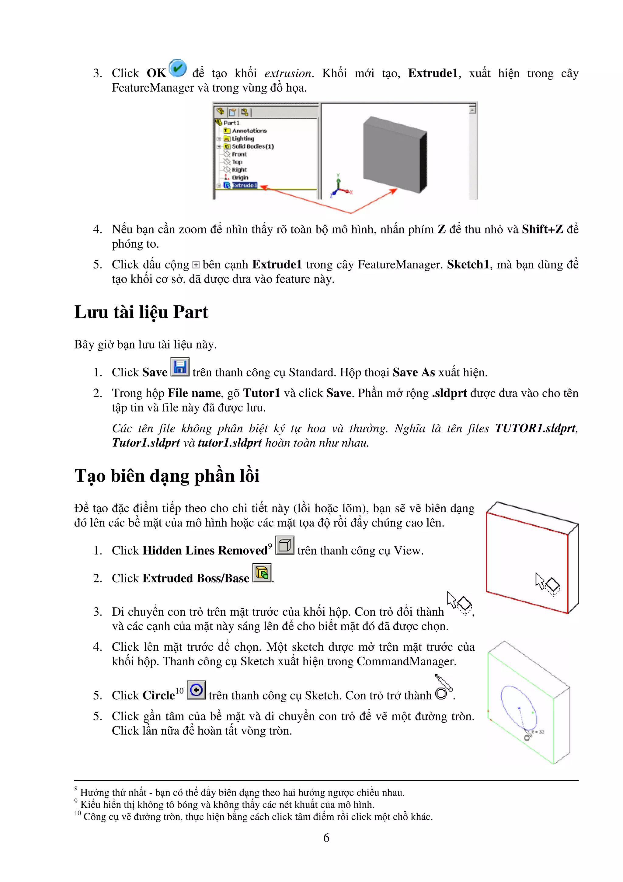 6
3. Click OK t o kh i extrusion. Kh i m i t o, Extrude1, xu t hi n trong cây
FeatureManager và trong vùng h a.
4. N u b n c n zoom nhìn th y rõ toàn b mô hình, nh n phím Z thu nh và Shift+Z
phóng to.
5. Click d u c ng bên c nh Extrude1 trong cây FeatureManager. Sketch1, mà b n dùng
t o kh i cơ s , ã ư c ưa vào feature này.
Lưu tài li u Part
Bây gi b n lưu tài li u này.
1. Click Save trên thanh công c Standard. H p tho i Save As xu t hi n.
2. Trong h p File name, gõ Tutor1 và click Save. Ph n m r ng .sldprt ư c ưa vào cho tên
t p tin và file này ã ư c lưu.
Các tên file không phân bi t ký t hoa và thư ng. Nghĩa là tên files TUTOR1.sldprt,
Tutor1.sldprt và tutor1.sldprt hoàn toàn như nhau.
T o biên d ng ph n l i
t o c i m ti p theo cho chi ti t này (l i ho c lõm), b n s v biên d ng
ó lên các b m t c a mô hình ho c các m t t a r i y chúng cao lên.
1. Click Hidden Lines Removed9
trên thanh công c View.
2. Click Extruded Boss/Base .
3. Di chuy n con tr trên m t trư c c a kh i h p. Con tr i thành ,
và các c nh c a m t này sáng lên cho bi t m t ó ã ư c ch n.
4. Click lên m t trư c ch n. M t sketch ư c m trên m t trư c c a
kh i h p. Thanh công c Sketch xu t hi n trong CommandManager.
5. Click Circle10
trên thanh công c Sketch. Con tr tr thành .
5. Click g n tâm c a b m t và di chuy n con tr v m t ư ng tròn.
Click l n n a hoàn t t vòng tròn.
8
Hư ng th nh t - b n có th y biên d ng theo hai hư ng ngư c chi u nhau.
9
Ki u hi n th không tô bóng và không th y các nét khu t c a mô hình.
10
Công c v ư ng tròn, th c hi n b ng cách click tâm i m r i click m t ch khác.
 