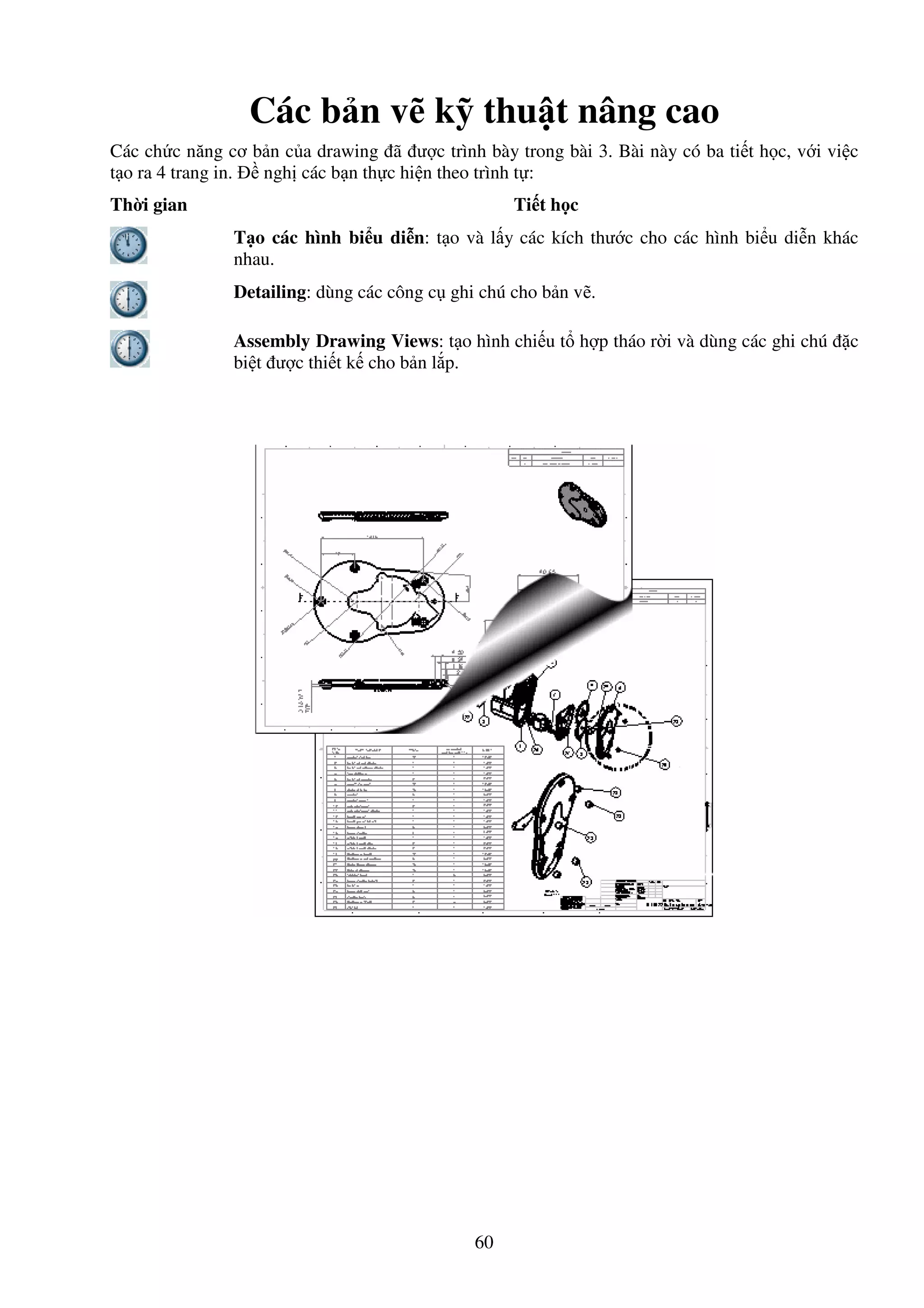 60
Các b n v k thu t nâng cao
Các ch c năng cơ b n c a drawing ã ư c trình bày trong bài 3. Bài này có ba ti t h c, v i vi c
t o ra 4 trang in. ngh các b n th c hi n theo trình t :
Th i gian Ti t h c
T o các hình bi u di n: t o và l y các kích thư c cho các hình bi u di n khác
nhau.
Detailing: dùng các công c ghi chú cho b n v .
Assembly Drawing Views: t o hình chi u t h p tháo r i và dùng các ghi chú c
bi t ư c thi t k cho b n l p.
 