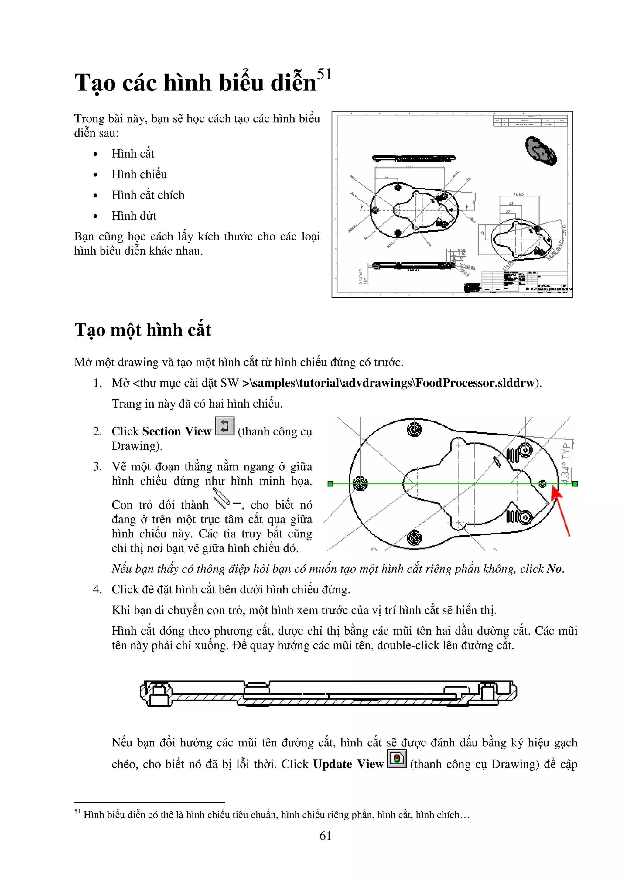 61
T o các hình bi u di n51
Trong bài này, b n s h c cách t o các hình bi u
di n sau:
• Hình c t
• Hình chi u
• Hình c t chích
• Hình t
B n cũng h c cách l y kích thư c cho các lo i
hình bi u di n khác nhau.
T o m t hình c t
M m t drawing và t o m t hình c t t hình chi u ng có trư c.
1. M <thư m c cài t SW >samplestutorialadvdrawingsFoodProcessor.slddrw).
Trang in này ã có hai hình chi u.
2. Click Section View (thanh công c
Drawing).
3. V m t o n th ng n m ngang gi a
hình chi u ng như hình minh h a.
Con tr i thành , cho bi t nó
ang trên m t tr c tâm c t qua gi a
hình chi u này. Các tia truy b t cũng
ch th nơi b n v gi a hình chi u ó.
N u b n th y có thông i p h i b n có mu n t o m t hình c t riêng ph n không, click No.
4. Click t hình c t bên dư i hình chi u ng.
Khi b n di chuy n con tr , m t hình xem trư c c a v trí hình c t s hi n th .
Hình c t dóng theo phương c t, ư c ch th b ng các mũi tên hai u ư ng c t. Các mũi
tên này ph i ch xu ng. quay hư ng các mũi tên, double-click lên ư ng c t.
N u b n i hư ng các mũi tên ư ng c t, hình c t s ư c ánh d u b ng ký hi u g ch
chéo, cho bi t nó ã b l i th i. Click Update View (thanh công c Drawing) c p
51
Hình bi u di n có th là hình chi u tiêu chu n, hình chi u riêng ph n, hình c t, hình chích…
 