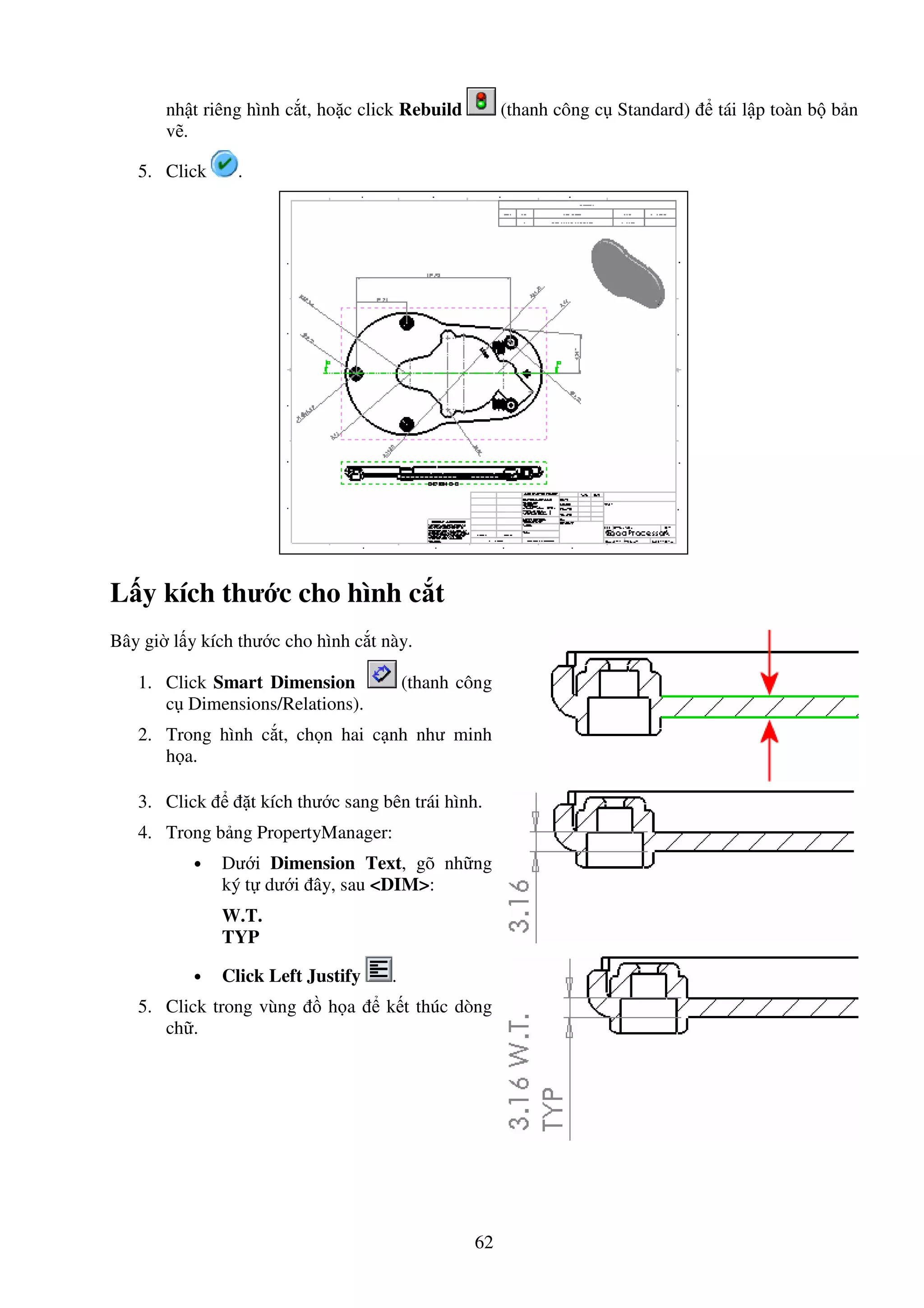 62
nh t riêng hình c t, ho c click Rebuild (thanh công c Standard) tái l p toàn b b n
v .
5. Click .
L y kích thư c cho hình c t
Bây gi l y kích thư c cho hình c t này.
1. Click Smart Dimension (thanh công
c Dimensions/Relations).
2. Trong hình c t, ch n hai c nh như minh
h a.
3. Click t kích thư c sang bên trái hình.
4. Trong b ng PropertyManager:
• Dư i Dimension Text, gõ nh ng
ký t dư i ây, sau <DIM>:
W.T.
TYP
• Click Left Justify .
5. Click trong vùng h a k t thúc dòng
ch .
 