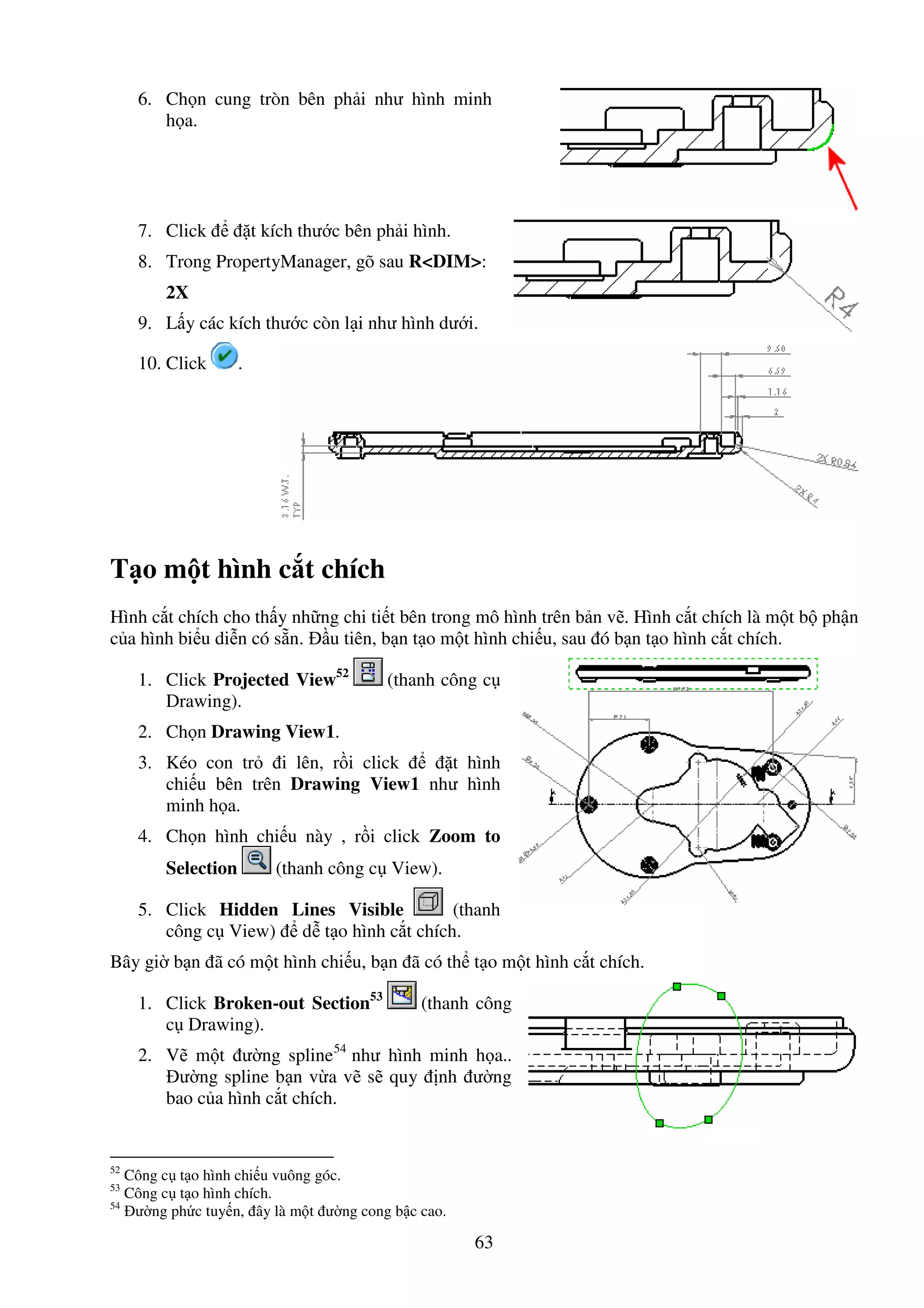 63
6. Ch n cung tròn bên ph i như hình minh
h a.
7. Click t kích thư c bên ph i hình.
8. Trong PropertyManager, gõ sau R<DIM>:
2X
9. L y các kích thư c còn l i như hình dư i.
10. Click .
T o m t hình c t chích
Hình c t chích cho th y nh ng chi ti t bên trong mô hình trên b n v . Hình c t chích là m t b ph n
c a hình bi u di n có s n. u tiên, b n t o m t hình chi u, sau ó b n t o hình c t chích.
1. Click Projected View52
(thanh công c
Drawing).
2. Ch n Drawing View1.
3. Kéo con tr i lên, r i click t hình
chi u bên trên Drawing View1 như hình
minh h a.
4. Ch n hình chi u này , r i click Zoom to
Selection (thanh công c View).
5. Click Hidden Lines Visible (thanh
công c View) d t o hình c t chích.
Bây gi b n ã có m t hình chi u, b n ã có th t o m t hình c t chích.
1. Click Broken-out Section53
(thanh công
c Drawing).
2. V m t ư ng spline54
như hình minh h a..
ư ng spline b n v a v s quy nh ư ng
bao c a hình c t chích.
52
Công c t o hình chi u vuông góc.
53
Công c t o hình chích.
54
ư ng ph c tuy n, ây là m t ư ng cong b c cao.
 