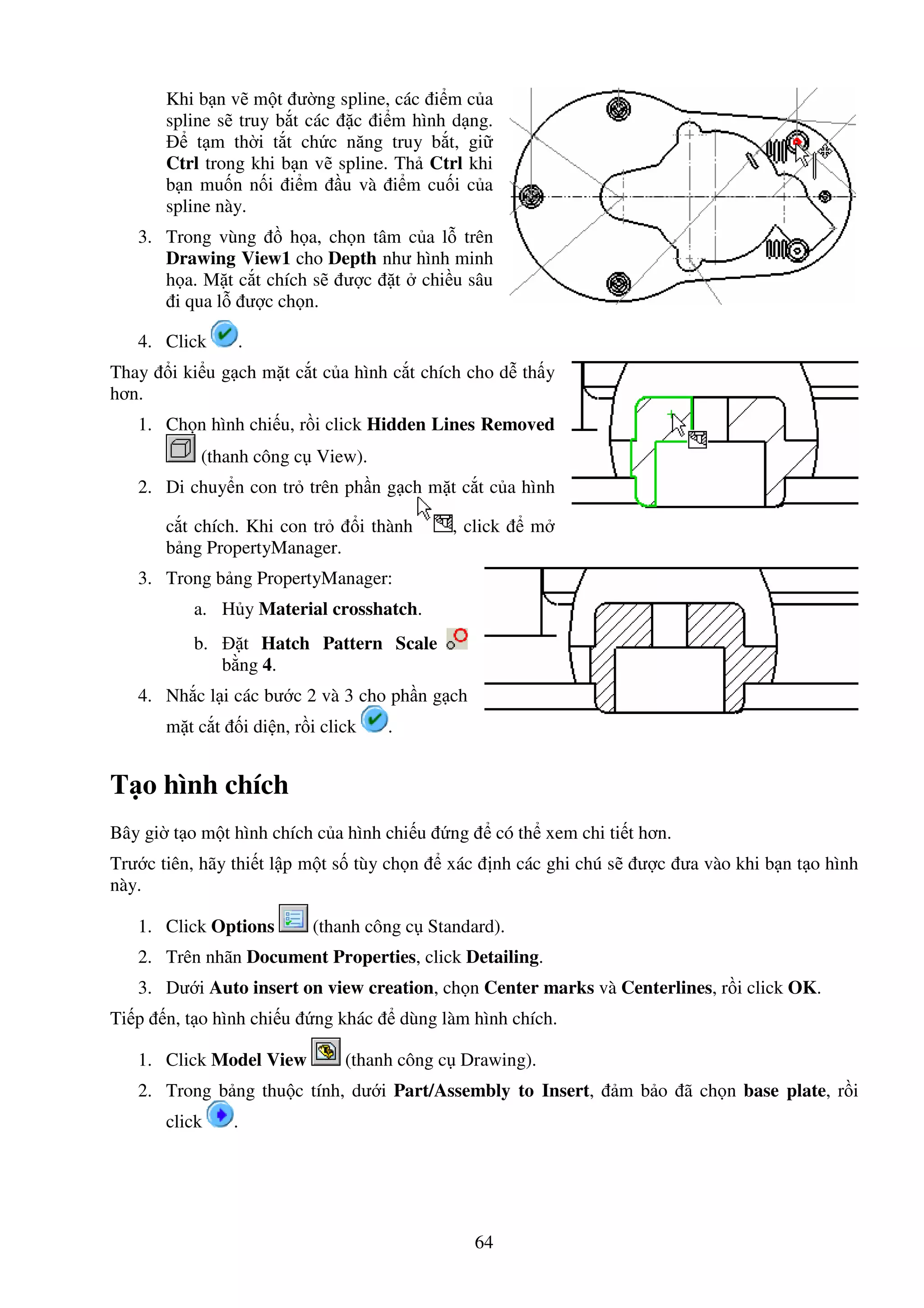 64
Khi b n v m t ư ng spline, các i m c a
spline s truy b t các c i m hình d ng.
t m th i t t ch c năng truy b t, gi
Ctrl trong khi b n v spline. Th Ctrl khi
b n mu n n i i m u và i m cu i c a
spline này.
3. Trong vùng h a, ch n tâm c a l trên
Drawing View1 cho Depth như hình minh
h a. M t c t chích s ư c t chi u sâu
i qua l ư c ch n.
4. Click .
Thay i ki u g ch m t c t c a hình c t chích cho d th y
hơn.
1. Ch n hình chi u, r i click Hidden Lines Removed
(thanh công c View).
2. Di chuy n con tr trên ph n g ch m t c t c a hình
c t chích. Khi con tr i thành , click m
b ng PropertyManager.
3. Trong b ng PropertyManager:
a. H y Material crosshatch.
b. t Hatch Pattern Scale
b ng 4.
4. Nh c l i các bư c 2 và 3 cho ph n g ch
m t c t i di n, r i click .
T o hình chích
Bây gi t o m t hình chích c a hình chi u ng có th xem chi ti t hơn.
Trư c tiên, hãy thi t l p m t s tùy ch n xác nh các ghi chú s ư c ưa vào khi b n t o hình
này.
1. Click Options (thanh công c Standard).
2. Trên nhãn Document Properties, click Detailing.
3. Dư i Auto insert on view creation, ch n Center marks và Centerlines, r i click OK.
Ti p n, t o hình chi u ng khác dùng làm hình chích.
1. Click Model View (thanh công c Drawing).
2. Trong b ng thu c tính, dư i Part/Assembly to Insert, m b o ã ch n base plate, r i
click .
 