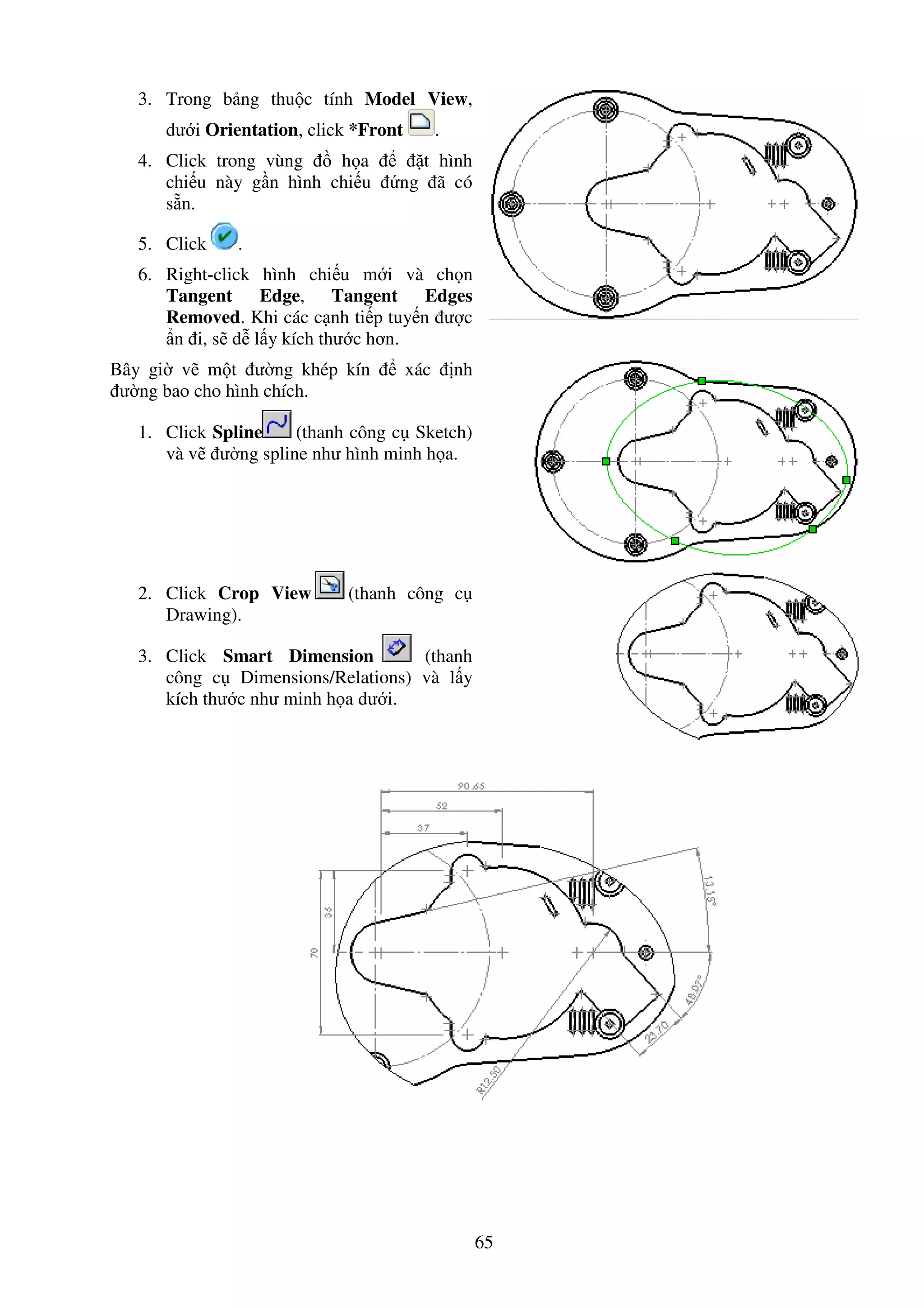 65
3. Trong b ng thu c tính Model View,
dư i Orientation, click *Front .
4. Click trong vùng h a t hình
chi u này g n hình chi u ng ã có
s n.
5. Click .
6. Right-click hình chi u m i và ch n
Tangent Edge, Tangent Edges
Removed. Khi các c nh ti p tuy n ư c
n i, s d l y kích thư c hơn.
Bây gi v m t ư ng khép kín xác nh
ư ng bao cho hình chích.
1. Click Spline (thanh công c Sketch)
và v ư ng spline như hình minh h a.
2. Click Crop View (thanh công c
Drawing).
3. Click Smart Dimension (thanh
công c Dimensions/Relations) và l y
kích thư c như minh h a dư i.
 