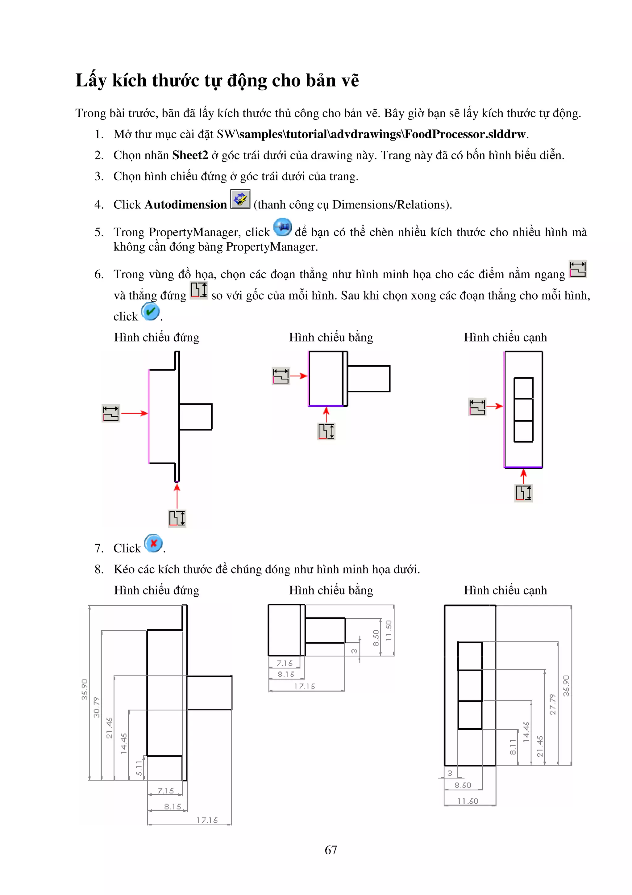 67
L y kích thư c t ng cho b n v
Trong bài trư c, bãn ã l y kích thư c th công cho b n v . Bây gi b n s l y kích thư c t ng.
1. M thư m c cài t SWsamplestutorialadvdrawingsFoodProcessor.slddrw.
2. Ch n nhãn Sheet2 góc trái dư i c a drawing này. Trang này ã có b n hình bi u di n.
3. Ch n hình chi u ng góc trái dư i c a trang.
4. Click Autodimension (thanh công c Dimensions/Relations).
5. Trong PropertyManager, click b n có th chèn nhi u kích thư c cho nhi u hình mà
không c n óng b ng PropertyManager.
6. Trong vùng h a, ch n các o n th ng như hình minh h a cho các i m n m ngang
và th ng ng so v i g c c a m i hình. Sau khi ch n xong các o n th ng cho m i hình,
click .
Hình chi u ng Hình chi u b ng Hình chi u c nh
7. Click .
8. Kéo các kích thư c chúng dóng như hình minh h a dư i.
Hình chi u ng Hình chi u b ng Hình chi u c nh
 