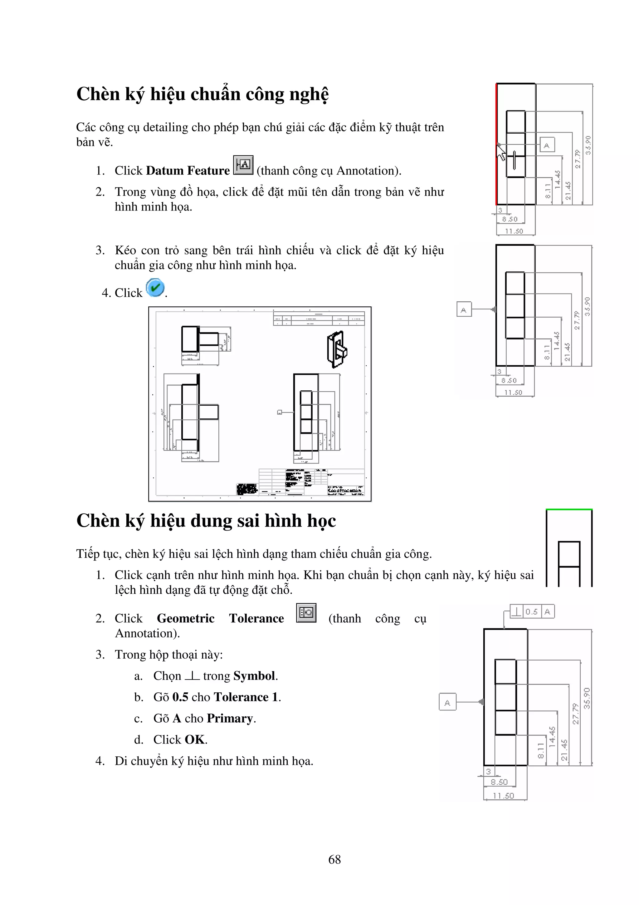 68
Chèn ký hi u chu n công ngh
Các công c detailing cho phép b n chú gi i các c i m k thu t trên
b n v .
1. Click Datum Feature (thanh công c Annotation).
2. Trong vùng h a, click t mũi tên d n trong b n v như
hình minh h a.
3. Kéo con tr sang bên trái hình chi u và click t ký hi u
chu n gia công như hình minh h a.
4. Click .
Chèn ký hi u dung sai hình h c
Ti p t c, chèn ký hi u sai l ch hình d ng tham chi u chu n gia công.
1. Click c nh trên như hình minh h a. Khi b n chu n b ch n c nh này, ký hi u sai
l ch hình d ng ã t ng t ch .
2. Click Geometric Tolerance (thanh công c
Annotation).
3. Trong h p tho i này:
a. Ch n trong Symbol.
b. Gõ 0.5 cho Tolerance 1.
c. Gõ A cho Primary.
d. Click OK.
4. Di chuy n ký hi u như hình minh h a.
 