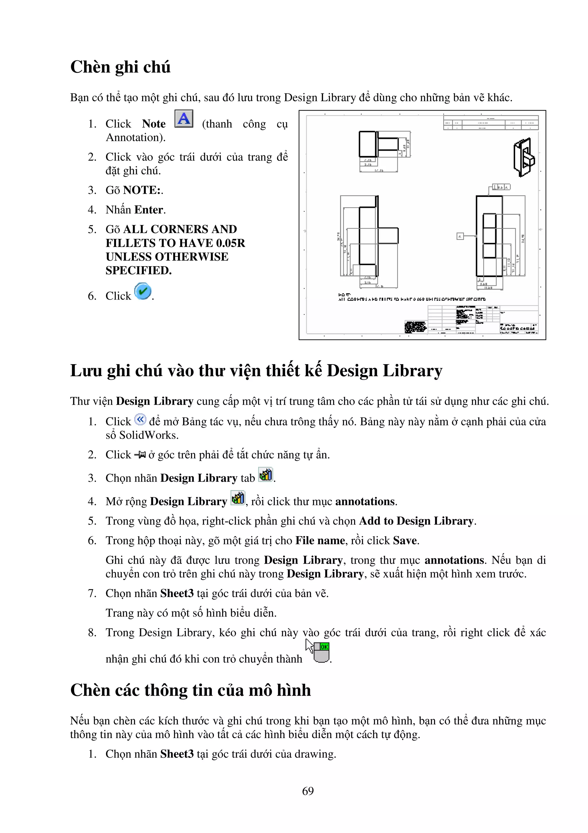 69
Chèn ghi chú
B n có th t o m t ghi chú, sau ó lưu trong Design Library dùng cho nh ng b n v khác.
1. Click Note (thanh công c
Annotation).
2. Click vào góc trái dư i c a trang
t ghi chú.
3. Gõ NOTE:.
4. Nh n Enter.
5. Gõ ALL CORNERS AND
FILLETS TO HAVE 0.05R
UNLESS OTHERWISE
SPECIFIED.
6. Click .
Lưu ghi chú vào thư vi n thi t k Design Library
Thư vi n Design Library cung c p m t v trí trung tâm cho các ph n t tái s d ng như các ghi chú.
1. Click m B ng tác v , n u chưa trông th y nó. B ng này này n m c nh ph i c a c a
s SolidWorks.
2. Click góc trên ph i t t ch c năng t n.
3. Ch n nhãn Design Library tab .
4. M r ng Design Library , r i click thư m c annotations.
5. Trong vùng h a, right-click ph n ghi chú và ch n Add to Design Library.
6. Trong h p tho i này, gõ m t giá tr cho File name, r i click Save.
Ghi chú này ã ư c lưu trong Design Library, trong thư m c annotations. N u b n di
chuy n con tr trên ghi chú này trong Design Library, s xu t hi n m t hình xem trư c.
7. Ch n nhãn Sheet3 t i góc trái dư i c a b n v .
Trang này có m t s hình bi u di n.
8. Trong Design Library, kéo ghi chú này vào góc trái dư i c a trang, r i right click xác
nh n ghi chú ó khi con tr chuy n thành .
Chèn các thông tin c a mô hình
N u b n chèn các kích thư c và ghi chú trong khi b n t o m t mô hình, b n có th ưa nh ng m c
thông tin này c a mô hình vào t t c các hình bi u di n m t cách t ng.
1. Ch n nhãn Sheet3 t i góc trái dư i c a drawing.
 