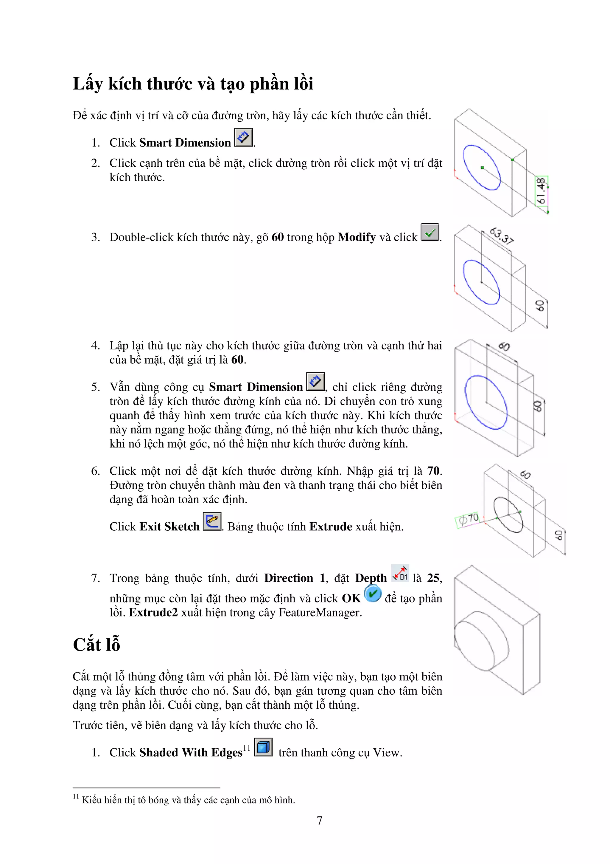 7
L y kích thư c và t o ph n l i
xác nh v trí và c c a ư ng tròn, hãy l y các kích thư c c n thi t.
1. Click Smart Dimension .
2. Click c nh trên c a b m t, click ư ng tròn r i click m t v trí t
kích thư c.
3. Double-click kích thư c này, gõ 60 trong h p Modify và click .
4. L p l i th t c này cho kích thư c gi a ư ng tròn và c nh th hai
c a b m t, t giá tr là 60.
5. V n dùng công c Smart Dimension , ch click riêng ư ng
tròn l y kích thư c ư ng kính c a nó. Di chuy n con tr xung
quanh th y hình xem trư c c a kích thư c này. Khi kích thư c
này n m ngang ho c th ng ng, nó th hi n như kích thư c th ng,
khi nó l ch m t góc, nó th hi n như kích thư c ư ng kính.
6. Click m t nơi t kích thư c ư ng kính. Nh p giá tr là 70.
ư ng tròn chuy n thành màu en và thanh tr ng thái cho bi t biên
d ng ã hoàn toàn xác nh.
Click Exit Sketch . B ng thu c tính Extrude xu t hi n.
7. Trong b ng thu c tính, dư i Direction 1, t Depth là 25,
nh ng m c còn l i t theo m c nh và click OK t o ph n
l i. Extrude2 xu t hi n trong cây FeatureManager.
C t l
C t m t l th ng ng tâm v i ph n l i. làm vi c này, b n t o m t biên
d ng và l y kích thư c cho nó. Sau ó, b n gán tương quan cho tâm biên
d ng trên ph n l i. Cu i cùng, b n c t thành m t l th ng.
Trư c tiên, v biên d ng và l y kích thư c cho l .
1. Click Shaded With Edges11
trên thanh công c View.
11
Ki u hi n th tô bóng và th y các c nh c a mô hình.
 