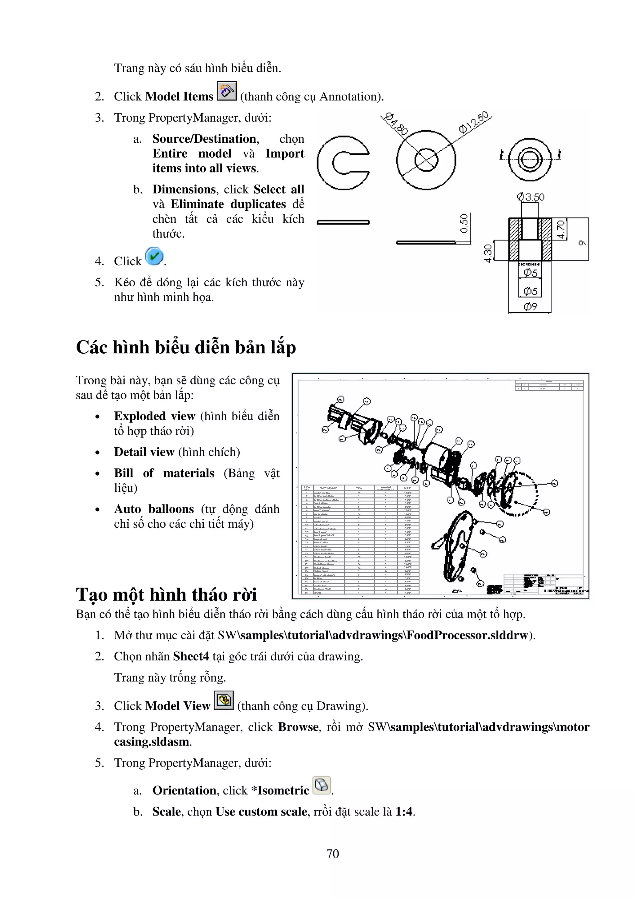 70
Trang này có sáu hình bi u di n.
2. Click Model Items (thanh công c Annotation).
3. Trong PropertyManager, dư i:
a. Source/Destination, ch n
Entire model và Import
items into all views.
b. Dimensions, click Select all
và Eliminate duplicates
chèn t t c các ki u kích
thư c.
4. Click .
5. Kéo dóng l i các kích thư c này
như hình minh h a.
Các hình bi u di n b n l p
Trong bài này, b n s dùng các công c
sau t o m t b n l p:
• Exploded view (hình bi u di n
t h p tháo r i)
• Detail view (hình chích)
• Bill of materials (B ng v t
li u)
• Auto balloons (t ng ánh
ch s cho các chi ti t máy)
T o m t hình tháo r i
B n có th t o hình bi u di n tháo r i b ng cách dùng c u hình tháo r i c a m t t h p.
1. M thư m c cài t SWsamplestutorialadvdrawingsFoodProcessor.slddrw).
2. Ch n nhãn Sheet4 t i góc trái dư i c a drawing.
Trang này tr ng r ng.
3. Click Model View (thanh công c Drawing).
4. Trong PropertyManager, click Browse, r i m SWsamplestutorialadvdrawingsmotor
casing.sldasm.
5. Trong PropertyManager, dư i:
a. Orientation, click *Isometric .
b. Scale, ch n Use custom scale, rr i t scale là 1:4.
 