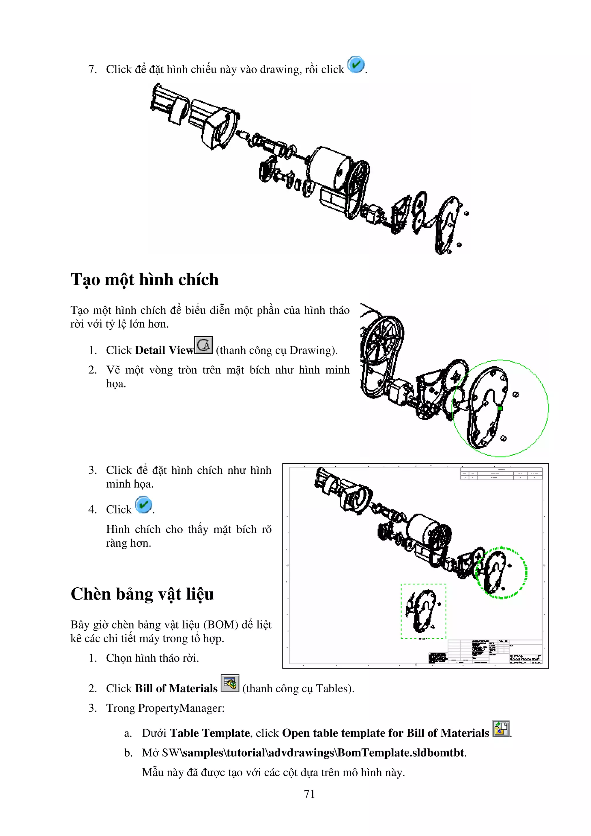 71
7. Click t hình chi u này vào drawing, r i click .
T o m t hình chích
T o m t hình chích bi u di n m t ph n c a hình tháo
r i v i t l l n hơn.
1. Click Detail View (thanh công c Drawing).
2. V m t vòng tròn trên m t bích như hình minh
h a.
3. Click t hình chích như hình
minh h a.
4. Click .
Hình chích cho th y m t bích rõ
ràng hơn.
Chèn b ng v t li u
Bây gi chèn b ng v t li u (BOM) li t
kê các chi ti t máy trong t h p.
1. Ch n hình tháo r i.
2. Click Bill of Materials (thanh công c Tables).
3. Trong PropertyManager:
a. Dư i Table Template, click Open table template for Bill of Materials .
b. M SWsamplestutorialadvdrawingsBomTemplate.sldbomtbt.
M u này ã ư c t o v i các c t d a trên mô hình này.
 