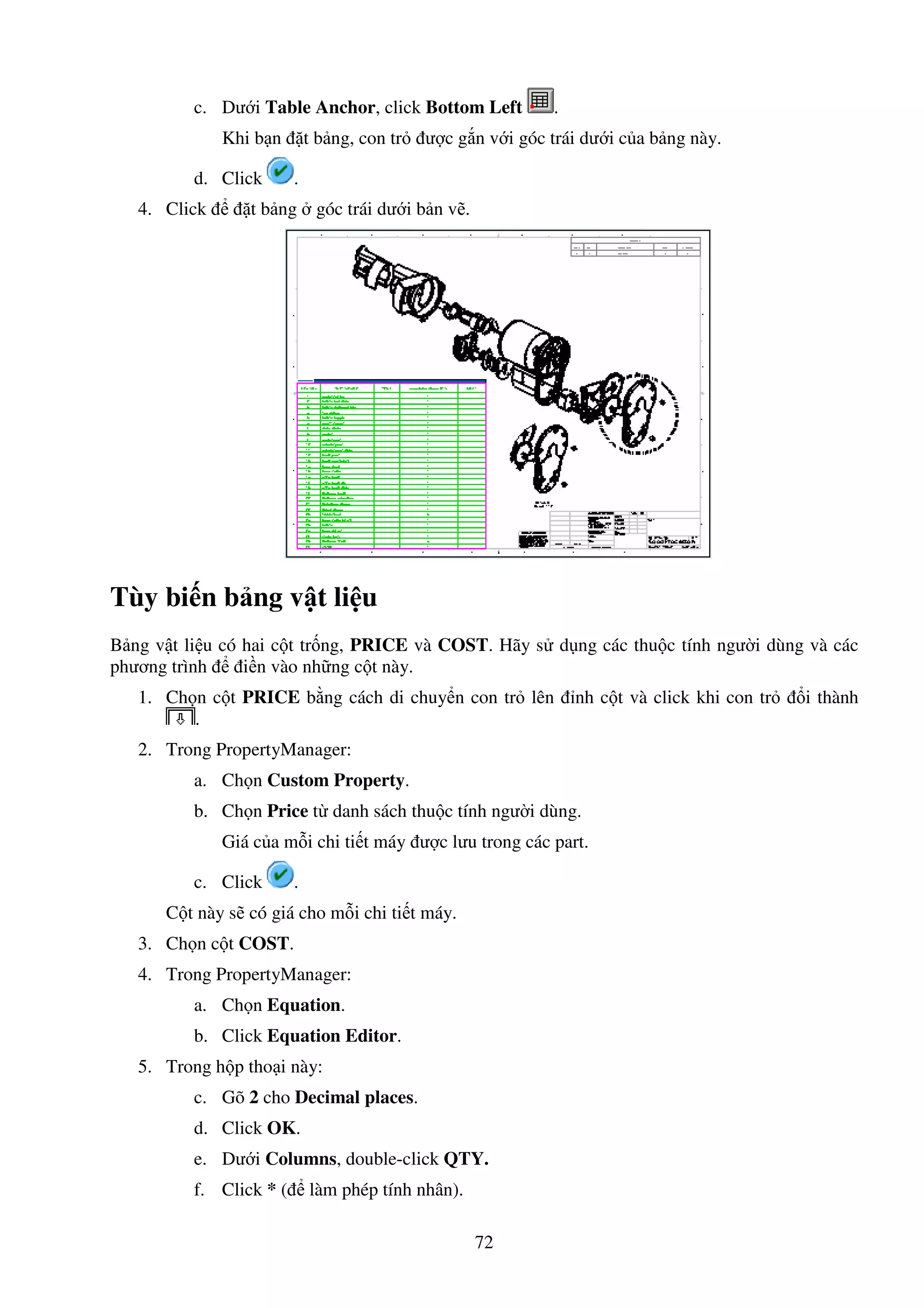 72
c. Dư i Table Anchor, click Bottom Left .
Khi b n t b ng, con tr ư c g n v i góc trái dư i c a b ng này.
d. Click .
4. Click t b ng góc trái dư i b n v .
Tùy bi n b ng v t li u
B ng v t li u có hai c t tr ng, PRICE và COST. Hãy s d ng các thu c tính ngư i dùng và các
phương trình i n vào nh ng c t này.
1. Ch n c t PRICE b ng cách di chuy n con tr lên nh c t và click khi con tr i thành
.
2. Trong PropertyManager:
a. Ch n Custom Property.
b. Ch n Price t danh sách thu c tính ngư i dùng.
Giá c a m i chi ti t máy ư c lưu trong các part.
c. Click .
C t này s có giá cho m i chi ti t máy.
3. Ch n c t COST.
4. Trong PropertyManager:
a. Ch n Equation.
b. Click Equation Editor.
5. Trong h p tho i này:
c. Gõ 2 cho Decimal places.
d. Click OK.
e. Dư i Columns, double-click QTY.
f. Click * ( làm phép tính nhân).
 