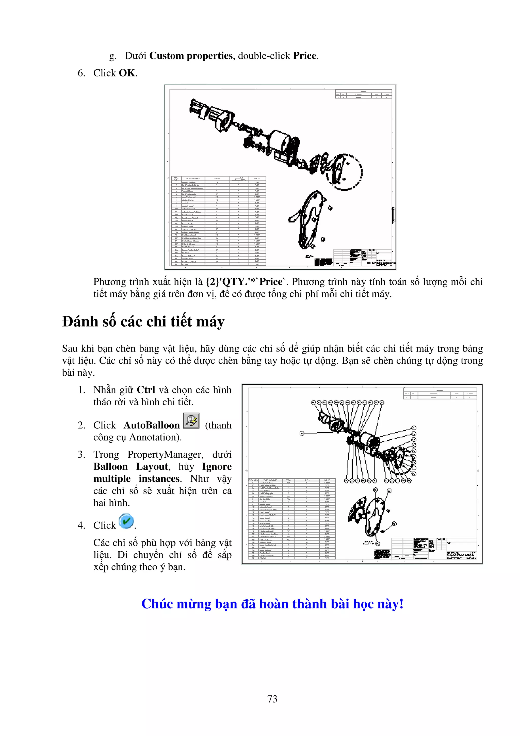 73
g. Dư i Custom properties, double-click Price.
6. Click OK.
Phương trình xu t hi n là {2}'QTY.'*`Price`. Phương trình này tính toán s lư ng m i chi
ti t máy b ng giá trên ơn v , có ư c t ng chi phí m i chi ti t máy.
ánh s các chi ti t máy
Sau khi b n chèn b ng v t li u, hãy dùng các ch s giúp nh n bi t các chi ti t máy trong b ng
v t li u. Các ch s này có th ư c chèn b ng tay ho c t ng. B n s chèn chúng t ng trong
bài này.
1. Nh n gi Ctrl và ch n các hình
tháo r i và hình chi ti t.
2. Click AutoBalloon (thanh
công c Annotation).
3. Trong PropertyManager, dư i
Balloon Layout, h y Ignore
multiple instances. Như v y
các ch s s xu t hi n trên c
hai hình.
4. Click .
Các ch s phù h p v i b ng v t
li u. Di chuy n ch s s p
x p chúng theo ý b n.
Chúc m ng b n ã hoàn thành bài h c này!
 