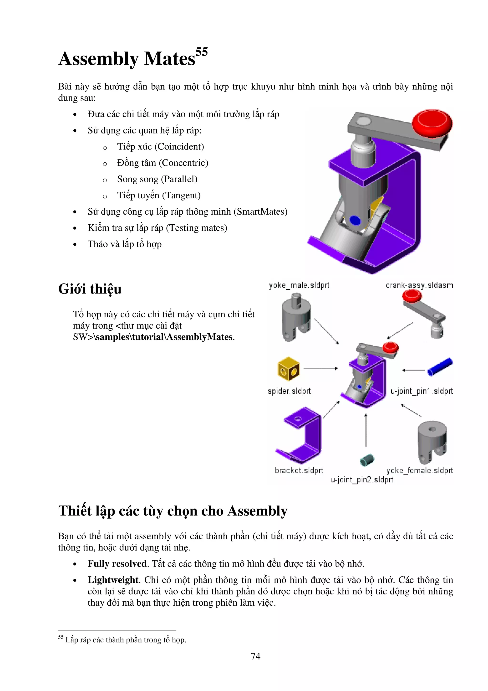 74
Assembly Mates55
Bài này s hư ng d n b n t o m t t h p tr c khu u như hình minh h a và trình bày nh ng n i
dung sau:
• ưa các chi ti t máy vào m t môi trư ng l p ráp
• S d ng các quan h l p ráp:
o Ti p xúc (Coincident)
o ng tâm (Concentric)
o Song song (Parallel)
o Ti p tuy n (Tangent)
• S d ng công c l p ráp thông minh (SmartMates)
• Ki m tra s l p ráp (Testing mates)
• Tháo và l p t h p
Gi i thi u
T h p này có các chi ti t máy và c m chi ti t
máy trong <thư m c cài t
SW>samplestutorialAssemblyMates.
Thi t l p các tùy ch n cho Assembly
B n có th t i m t assembly v i các thành ph n (chi ti t máy) ư c kích ho t, có y t t c các
thông tin, ho c dư i d ng t i nh .
• Fully resolved. T t c các thông tin mô hình u ư c t i vào b nh .
• Lightweight. Ch có m t ph n thông tin m i mô hình ư c t i vào b nh . Các thông tin
còn l i s ư c t i vào ch khi thành ph n ó ư c ch n ho c khi nó b tác ng b i nh ng
thay i mà b n th c hi n trong phiên làm vi c.
55
L p ráp các thành ph n trong t h p.
 