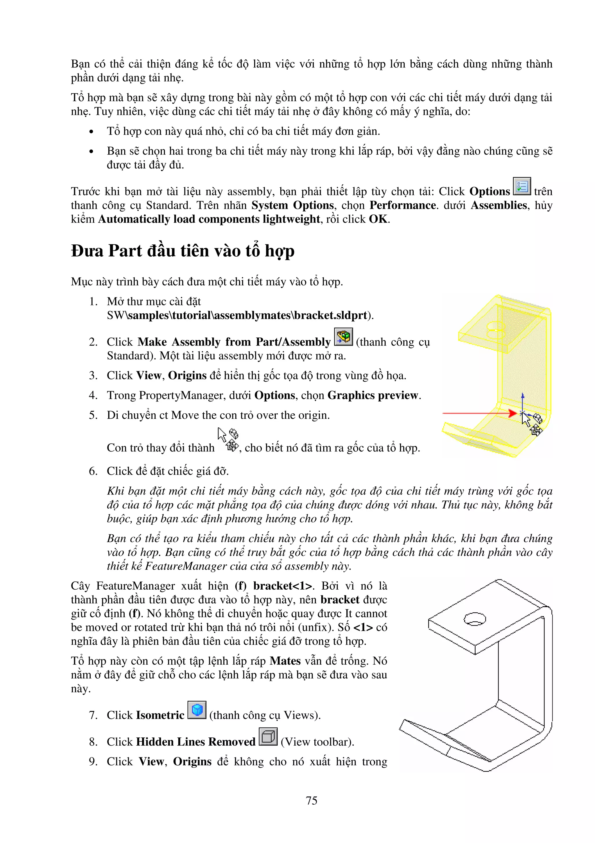 75
B n có th c i thi n áng k t c làm vi c v i nh ng t h p l n b ng cách dùng nh ng thành
ph n dư i d ng t i nh .
T h p mà b n s xây d ng trong bài này g m có m t t h p con v i các chi ti t máy dư i d ng t i
nh . Tuy nhiên, vi c dùng các chi ti t máy t i nh ây không có m y ý nghĩa, do:
• T h p con này quá nh , ch có ba chi ti t máy ơn gi n.
• B n s ch n hai trong ba chi ti t máy này trong khi l p ráp, b i v y ng nào chúng cũng s
ư c t i y .
Trư c khi b n m tài li u này assembly, b n ph i thi t l p tùy ch n t i: Click Options trên
thanh công c Standard. Trên nhãn System Options, ch n Performance. dư i Assemblies, h y
ki m Automatically load components lightweight, r i click OK.
ưa Part u tiên vào t h p
M c này trình bày cách ưa m t chi ti t máy vào t h p.
1. M thư m c cài t
SWsamplestutorialassemblymatesbracket.sldprt).
2. Click Make Assembly from Part/Assembly (thanh công c
Standard). M t tài li u assembly m i ư c m ra.
3. Click View, Origins hi n th g c t a trong vùng h a.
4. Trong PropertyManager, dư i Options, ch n Graphics preview.
5. Di chuy n ct Move the con tr over the origin.
Con tr thay i thành , cho bi t nó ã tìm ra g c c a t h p.
6. Click t chi c giá .
Khi b n t m t chi ti t máy b ng cách này, g c t a c a chi ti t máy trùng v i g c t a
c a t h p các m t ph ng t a c a chúng ư c dóng v i nhau. Th t c này, không b t
bu c, giúp b n xác nh phương hư ng cho t h p.
B n có th t o ra ki u tham chi u này cho t t c các thành ph n khác, khi b n ưa chúng
vào t h p. B n cũng có th truy b t g c c a t h p b ng cách th các thành ph n vào cây
thi t k FeatureManager c a c a s assembly này.
Cây FeatureManager xu t hi n (f) bracket<1>. B i vì nó là
thành ph n u tiên ư c ưa vào t h p này, nên bracket ư c
gi c nh (f). Nó không th di chuy n ho c quay ư c It cannot
be moved or rotated tr khi b n th nó trôi n i (unfix). S <1> có
nghĩa ây là phiên b n u tiên c a chi c giá trong t h p.
T h p này còn có m t t p l nh l p ráp Mates v n tr ng. Nó
n m ây gi ch cho các l nh l p ráp mà b n s ưa vào sau
này.
7. Click Isometric (thanh công c Views).
8. Click Hidden Lines Removed (View toolbar).
9. Click View, Origins không cho nó xu t hi n trong
 
