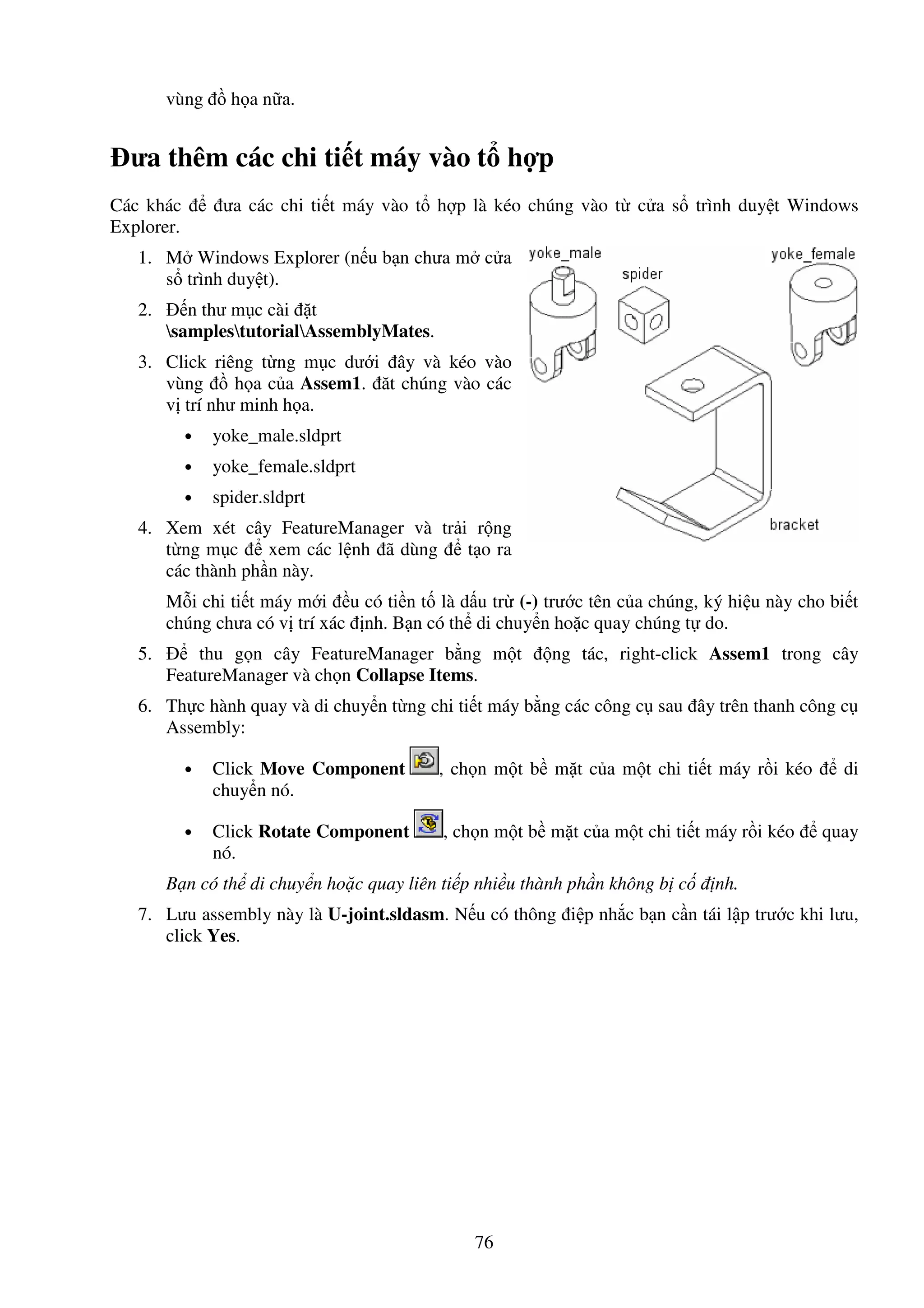 76
vùng h a n a.
ưa thêm các chi ti t máy vào t h p
Các khác ưa các chi ti t máy vào t h p là kéo chúng vào t c a s trình duy t Windows
Explorer.
1. M Windows Explorer (n u b n chưa m c a
s trình duy t).
2. n thư m c cài t
samplestutorialAssemblyMates.
3. Click riêng t ng m c dư i ây và kéo vào
vùng h a c a Assem1. ăt chúng vào các
v trí như minh h a.
• yoke_male.sldprt
• yoke_female.sldprt
• spider.sldprt
4. Xem xét cây FeatureManager và tr i r ng
t ng m c xem các l nh ã dùng t o ra
các thành ph n này.
M i chi ti t máy m i u có ti n t là d u tr (-) trư c tên c a chúng, ký hi u này cho bi t
chúng chưa có v trí xác nh. B n có th di chuy n ho c quay chúng t do.
5. thu g n cây FeatureManager b ng m t ng tác, right-click Assem1 trong cây
FeatureManager và ch n Collapse Items.
6. Th c hành quay và di chuy n t ng chi ti t máy b ng các công c sau ây trên thanh công c
Assembly:
• Click Move Component , ch n m t b m t c a m t chi ti t máy r i kéo di
chuy n nó.
• Click Rotate Component , ch n m t b m t c a m t chi ti t máy r i kéo quay
nó.
B n có th di chuy n ho c quay liên ti p nhi u thành ph n không b c nh.
7. Lưu assembly này là U-joint.sldasm. N u có thông i p nh c b n c n tái l p trư c khi lưu,
click Yes.
 