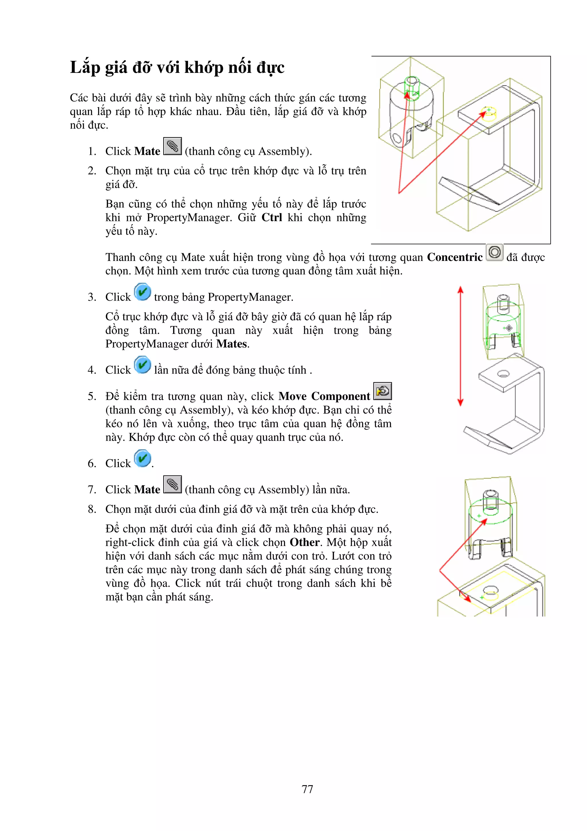 77
L p giá v i kh p n i c
Các bài dư i ây s trình bày nh ng cách th c gán các tương
quan l p ráp t h p khác nhau. u tiên, l p giá và kh p
n i c.
1. Click Mate (thanh công c Assembly).
2. Ch n m t tr c a c tr c trên kh p c và l tr trên
giá .
B n cũng có th ch n nh ng y u t này l p trư c
khi m PropertyManager. Gi Ctrl khi ch n nh ng
y u t này.
Thanh công c Mate xu t hi n trong vùng h a v i tương quan Concentric ã ư c
ch n. M t hình xem trư c c a tương quan ng tâm xu t hi n.
3. Click trong b ng PropertyManager.
C tr c kh p c và l giá bây gi ã có quan h l p ráp
ng tâm. Tương quan này xu t hi n trong b ng
PropertyManager dư i Mates.
4. Click l n n a óng b ng thu c tính .
5. ki m tra tương quan này, click Move Component
(thanh công c Assembly), và kéo kh p c. B n ch có th
kéo nó lên và xu ng, theo tr c tâm c a quan h ng tâm
này. Kh p c còn có th quay quanh tr c c a nó.
6. Click .
7. Click Mate (thanh công c Assembly) l n n a.
8. Ch n m t dư i c a nh giá và m t trên c a kh p c.
ch n m t dư i c a nh giá mà không ph i quay nó,
right-click nh c a giá và click ch n Other. M t h p xu t
hi n v i danh sách các m c n m dư i con tr . Lư t con tr
trên các m c này trong danh sách phát sáng chúng trong
vùng h a. Click nút trái chu t trong danh sách khi b
m t b n c n phát sáng.
 