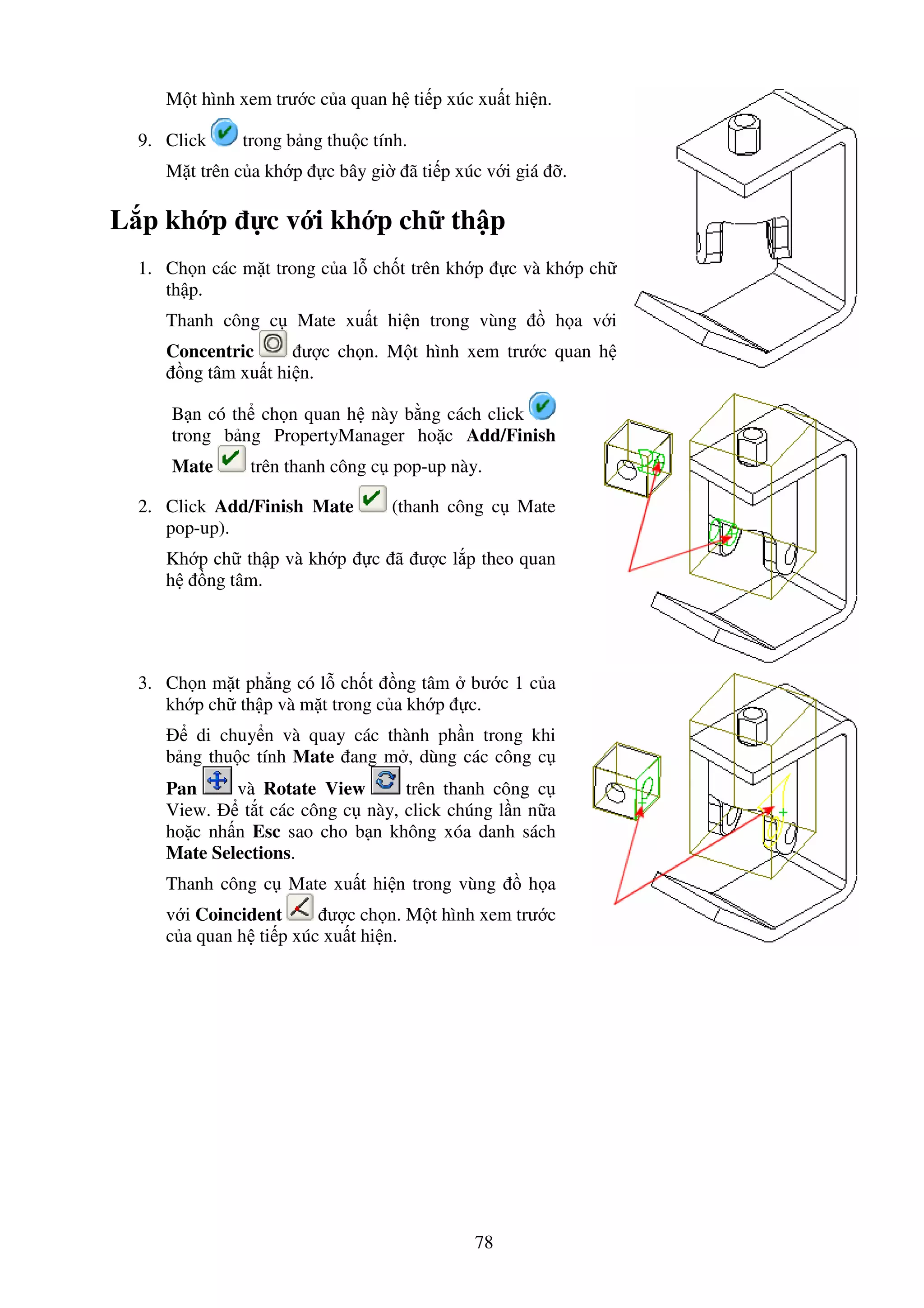 78
M t hình xem trư c c a quan h ti p xúc xu t hi n.
9. Click trong b ng thu c tính.
M t trên c a kh p c bây gi ã ti p xúc v i giá .
L p kh p c v i kh p ch th p
1. Ch n các m t trong c a l ch t trên kh p c và kh p ch
th p.
Thanh công c Mate xu t hi n trong vùng h a v i
Concentric ư c ch n. M t hình xem trư c quan h
ng tâm xu t hi n.
B n có th ch n quan h này b ng cách click
trong b ng PropertyManager ho c Add/Finish
Mate trên thanh công c pop-up này.
2. Click Add/Finish Mate (thanh công c Mate
pop-up).
Kh p ch th p và kh p c ã ư c l p theo quan
h ng tâm.
3. Ch n m t ph ng có l ch t ng tâm bư c 1 c a
kh p ch th p và m t trong c a kh p c.
di chuy n và quay các thành ph n trong khi
b ng thu c tính Mate ang m , dùng các công c
Pan và Rotate View trên thanh công c
View. t t các công c này, click chúng l n n a
ho c nh n Esc sao cho b n không xóa danh sách
Mate Selections.
Thanh công c Mate xu t hi n trong vùng h a
v i Coincident ư c ch n. M t hình xem trư c
c a quan h ti p xúc xu t hi n.
 