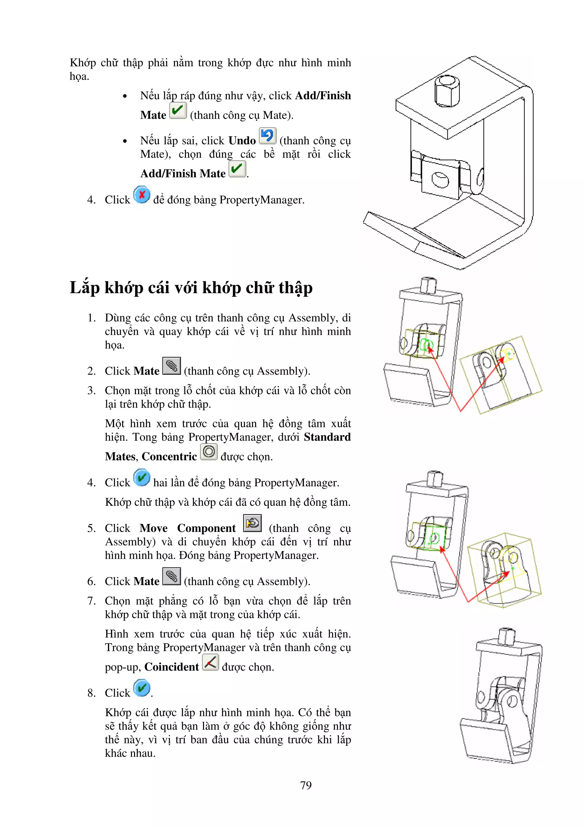 79
Kh p ch th p ph i n m trong kh p c như hình minh
h a.
• N u l p ráp úng như v y, click Add/Finish
Mate (thanh công c Mate).
• N u l p sai, click Undo (thanh công c
Mate), ch n úng các b m t r i click
Add/Finish Mate .
4. Click óng b ng PropertyManager.
L p kh p cái v i kh p ch th p
1. Dùng các công c trên thanh công c Assembly, di
chuy n và quay kh p cái v v trí như hình minh
h a.
2. Click Mate (thanh công c Assembly).
3. Ch n m t trong l ch t c a kh p cái và l ch t còn
l i trên kh p ch th p.
M t hình xem trư c c a quan h ng tâm xu t
hi n. Tong b ng PropertyManager, dư i Standard
Mates, Concentric ư c ch n.
4. Click hai l n óng b ng PropertyManager.
Kh p ch th p và kh p cái ã có quan h ng tâm.
5. Click Move Component (thanh công c
Assembly) và di chuy n kh p cái n v trí như
hình minh h a. óng b ng PropertyManager.
6. Click Mate (thanh công c Assembly).
7. Ch n m t ph ng có l b n v a ch n l p trên
kh p ch th p và m t trong c a kh p cái.
Hình xem trư c c a quan h ti p xúc xu t hi n.
Trong b ng PropertyManager và trên thanh công c
pop-up, Coincident ư c ch n.
8. Click .
Kh p cái ư c l p như hình minh h a. Có th b n
s th y k t qu b n làm góc không gi ng như
th này, vì v trí ban u c a chúng trư c khi l p
khác nhau.
 