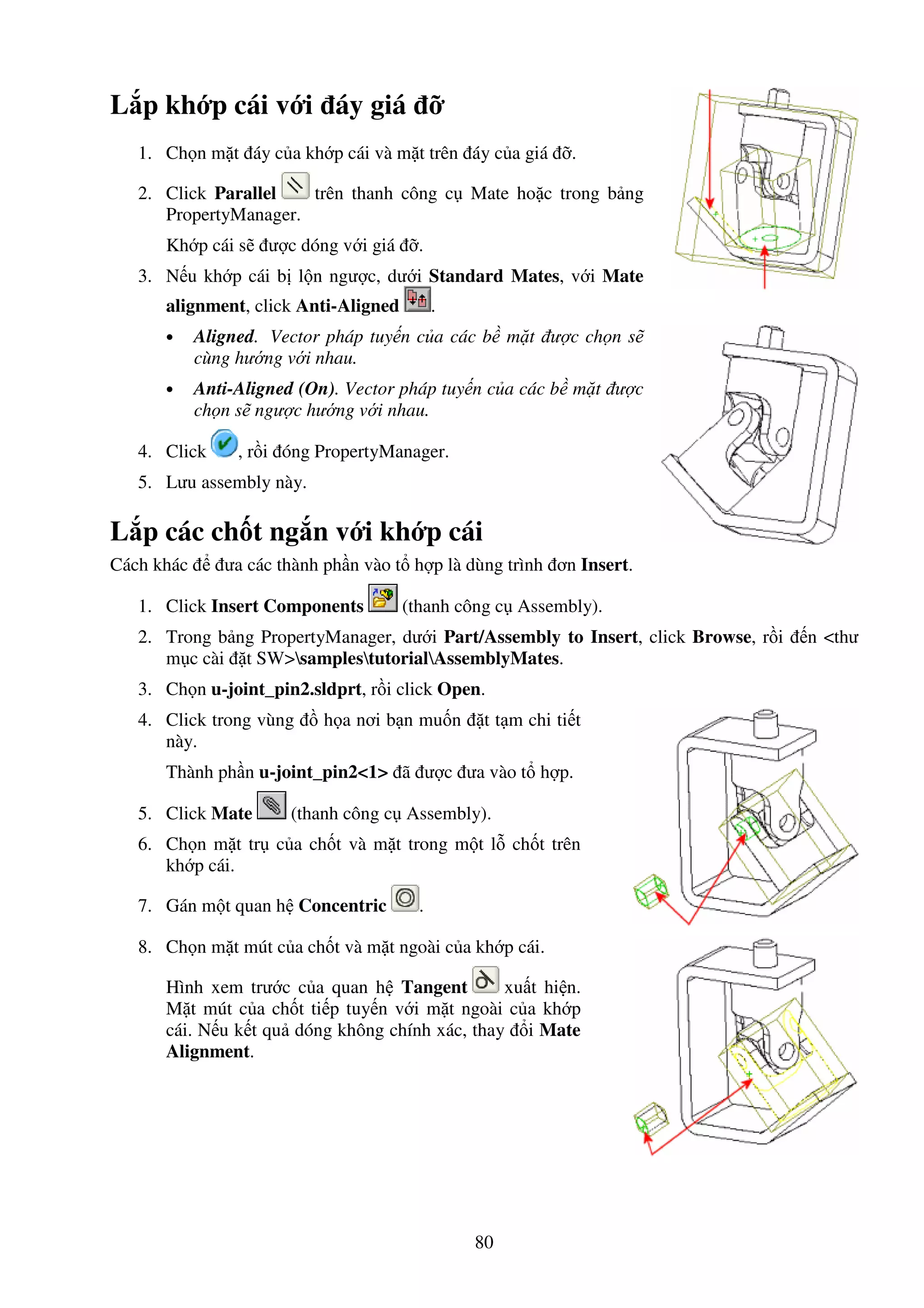 80
L p kh p cái v i áy giá
1. Ch n m t áy c a kh p cái và m t trên áy c a giá .
2. Click Parallel trên thanh công c Mate ho c trong b ng
PropertyManager.
Kh p cái s ư c dóng v i giá .
3. N u kh p cái b l n ngư c, dư i Standard Mates, v i Mate
alignment, click Anti-Aligned .
• Aligned. Vector pháp tuy n c a các b m t ư c ch n s
cùng hư ng v i nhau.
• Anti-Aligned (On). Vector pháp tuy n c a các b m t ư c
ch n s ngư c hư ng v i nhau.
4. Click , r i óng PropertyManager.
5. Lưu assembly này.
L p các ch t ng n v i kh p cái
Cách khác ưa các thành ph n vào t h p là dùng trình ơn Insert.
1. Click Insert Components (thanh công c Assembly).
2. Trong b ng PropertyManager, dư i Part/Assembly to Insert, click Browse, r i n <thư
m c cài t SW>samplestutorialAssemblyMates.
3. Ch n u-joint_pin2.sldprt, r i click Open.
4. Click trong vùng h a nơi b n mu n t t m chi ti t
này.
Thành ph n u-joint_pin2<1> ã ư c ưa vào t h p.
5. Click Mate (thanh công c Assembly).
6. Ch n m t tr c a ch t và m t trong m t l ch t trên
kh p cái.
7. Gán m t quan h Concentric .
8. Ch n m t mút c a ch t và m t ngoài c a kh p cái.
Hình xem trư c c a quan h Tangent xu t hi n.
M t mút c a ch t ti p tuy n v i m t ngoài c a kh p
cái. N u k t qu dóng không chính xác, thay i Mate
Alignment.
 