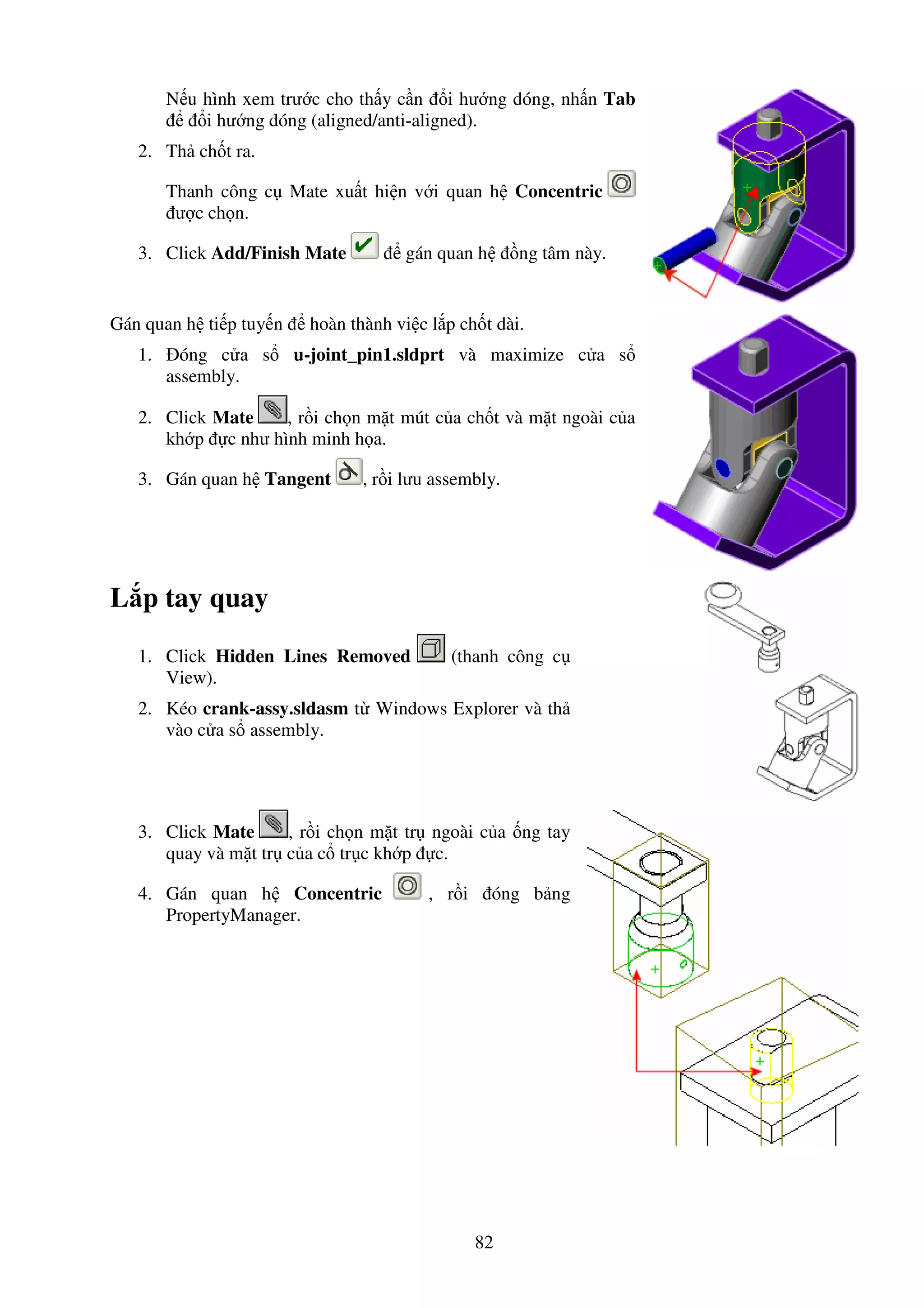 82
N u hình xem trư c cho th y c n i hư ng dóng, nh n Tab
i hư ng dóng (aligned/anti-aligned).
2. Th ch t ra.
Thanh công c Mate xu t hi n v i quan h Concentric
ư c ch n.
3. Click Add/Finish Mate gán quan h ng tâm này.
Gán quan h ti p tuy n hoàn thành vi c l p ch t dài.
1. óng c a s u-joint_pin1.sldprt và maximize c a s
assembly.
2. Click Mate , r i ch n m t mút c a ch t và m t ngoài c a
kh p c như hình minh h a.
3. Gán quan h Tangent , r i lưu assembly.
L p tay quay
1. Click Hidden Lines Removed (thanh công c
View).
2. Kéo crank-assy.sldasm t Windows Explorer và th
vào c a s assembly.
3. Click Mate , r i ch n m t tr ngoài c a ng tay
quay và m t tr c a c tr c kh p c.
4. Gán quan h Concentric , r i óng b ng
PropertyManager.
 