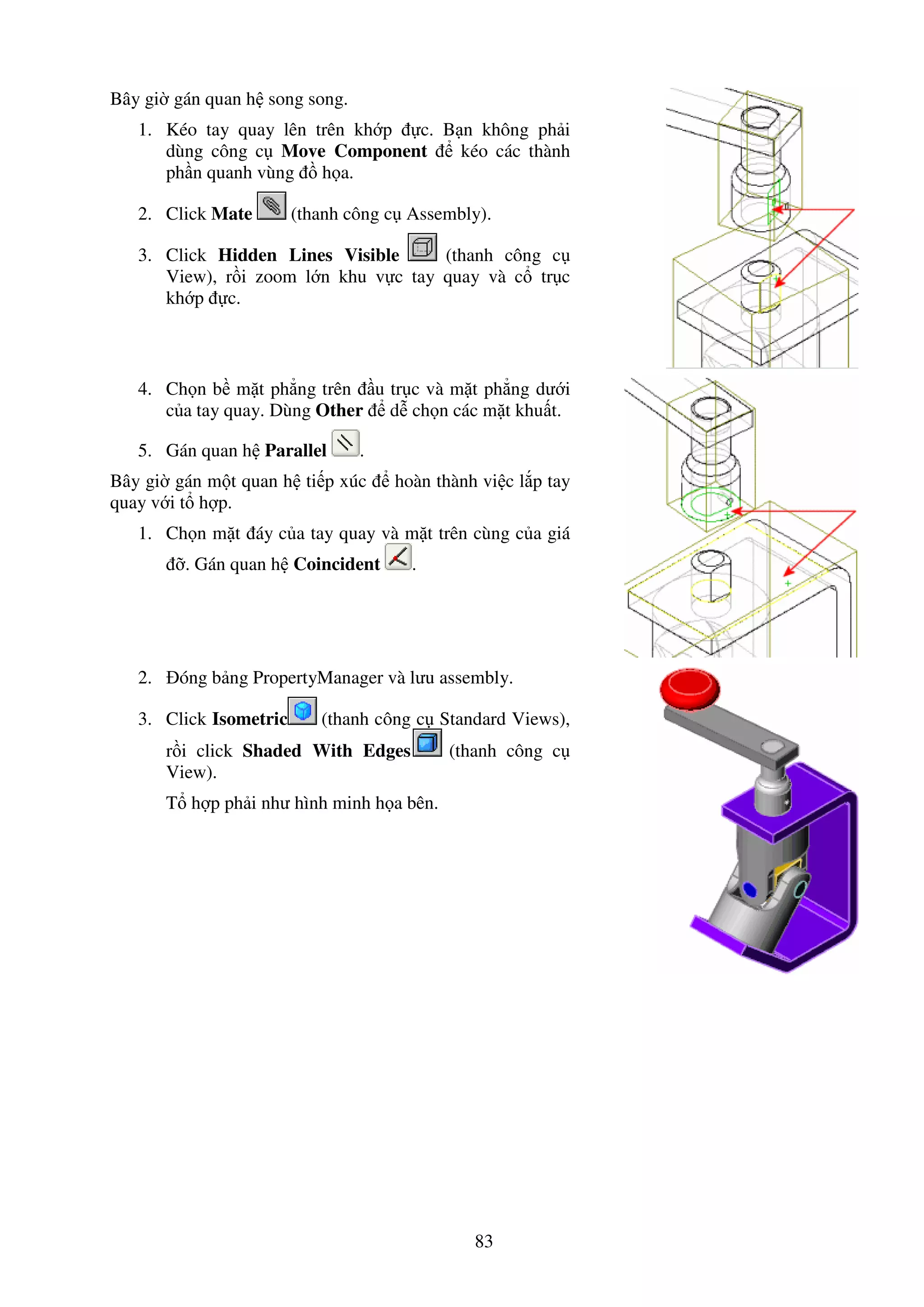 83
Bây gi gán quan h song song.
1. Kéo tay quay lên trên kh p c. B n không ph i
dùng công c Move Component kéo các thành
ph n quanh vùng h a.
2. Click Mate (thanh công c Assembly).
3. Click Hidden Lines Visible (thanh công c
View), r i zoom l n khu v c tay quay và c tr c
kh p c.
4. Ch n b m t ph ng trên u tr c và m t ph ng dư i
c a tay quay. Dùng Other d ch n các m t khu t.
5. Gán quan h Parallel .
Bây gi gán m t quan h ti p xúc hoàn thành vi c l p tay
quay v i t h p.
1. Ch n m t áy c a tay quay và m t trên cùng c a giá
. Gán quan h Coincident .
2. óng b ng PropertyManager và lưu assembly.
3. Click Isometric (thanh công c Standard Views),
r i click Shaded With Edges (thanh công c
View).
T h p ph i như hình minh h a bên.
 