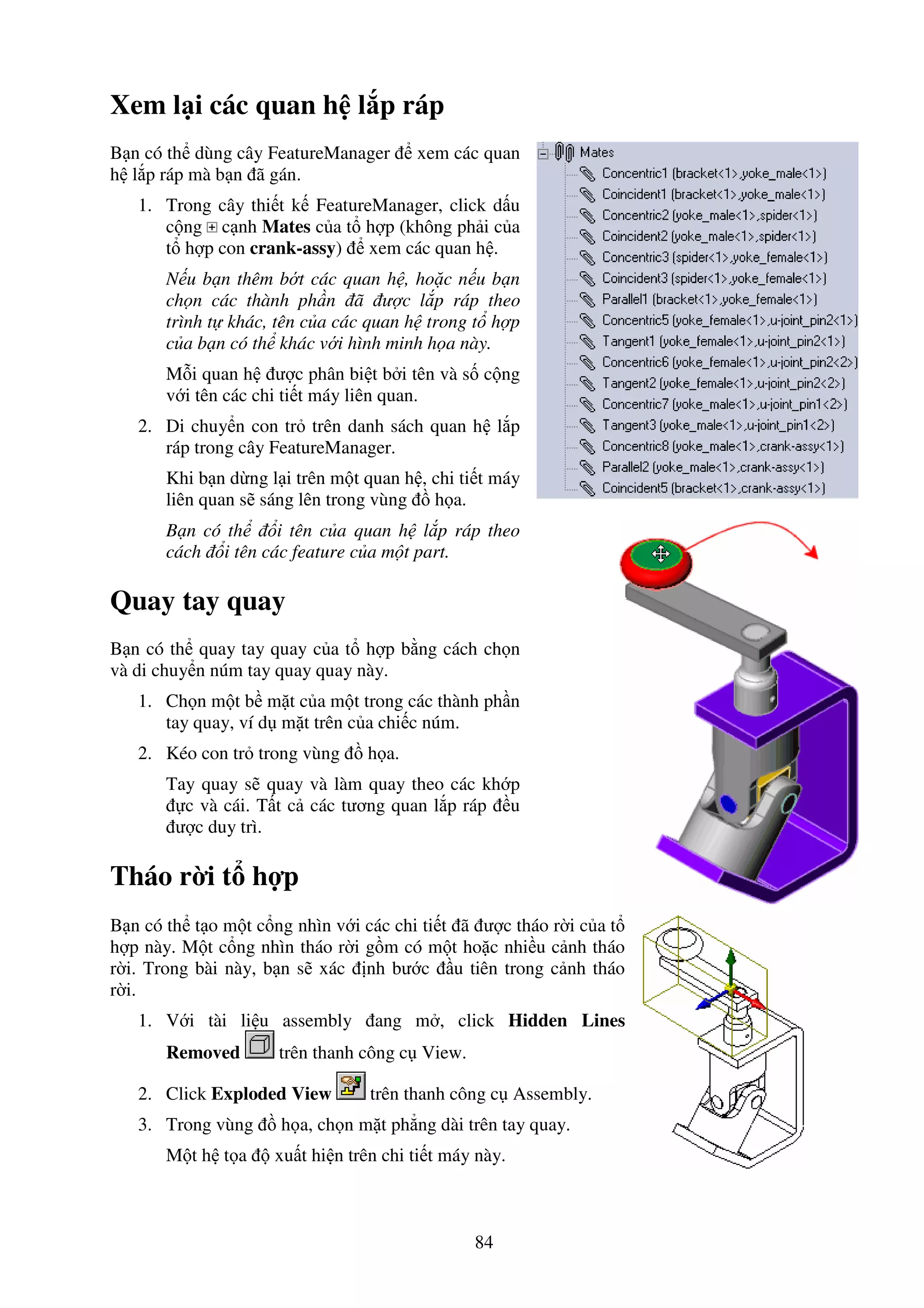 84
Xem l i các quan h l p ráp
B n có th dùng cây FeatureManager xem các quan
h l p ráp mà b n ã gán.
1. Trong cây thi t k FeatureManager, click d u
c ng c nh Mates c a t h p (không ph i c a
t h p con crank-assy) xem các quan h .
N u b n thêm b t các quan h , ho c n u b n
ch n các thành ph n ã ư c l p ráp theo
trình t khác, tên c a các quan h trong t h p
c a b n có th khác v i hình minh h a này.
M i quan h ư c phân bi t b i tên và s c ng
v i tên các chi ti t máy liên quan.
2. Di chuy n con tr trên danh sách quan h l p
ráp trong cây FeatureManager.
Khi b n d ng l i trên m t quan h , chi ti t máy
liên quan s sáng lên trong vùng h a.
B n có th i tên c a quan h l p ráp theo
cách i tên các feature c a m t part.
Quay tay quay
B n có th quay tay quay c a t h p b ng cách ch n
và di chuy n núm tay quay quay này.
1. Ch n m t b m t c a m t trong các thành ph n
tay quay, ví d m t trên c a chi c núm.
2. Kéo con tr trong vùng h a.
Tay quay s quay và làm quay theo các kh p
c và cái. T t c các tương quan l p ráp u
ư c duy trì.
Tháo r i t h p
B n có th t o m t c ng nhìn v i các chi ti t ã ư c tháo r i c a t
h p này. M t c ng nhìn tháo r i g m có m t ho c nhi u c nh tháo
r i. Trong bài này, b n s xác nh bư c u tiên trong c nh tháo
r i.
1. V i tài li u assembly ang m , click Hidden Lines
Removed trên thanh công c View.
2. Click Exploded View trên thanh công c Assembly.
3. Trong vùng h a, ch n m t ph ng dài trên tay quay.
M t h t a xu t hi n trên chi ti t máy này.
 